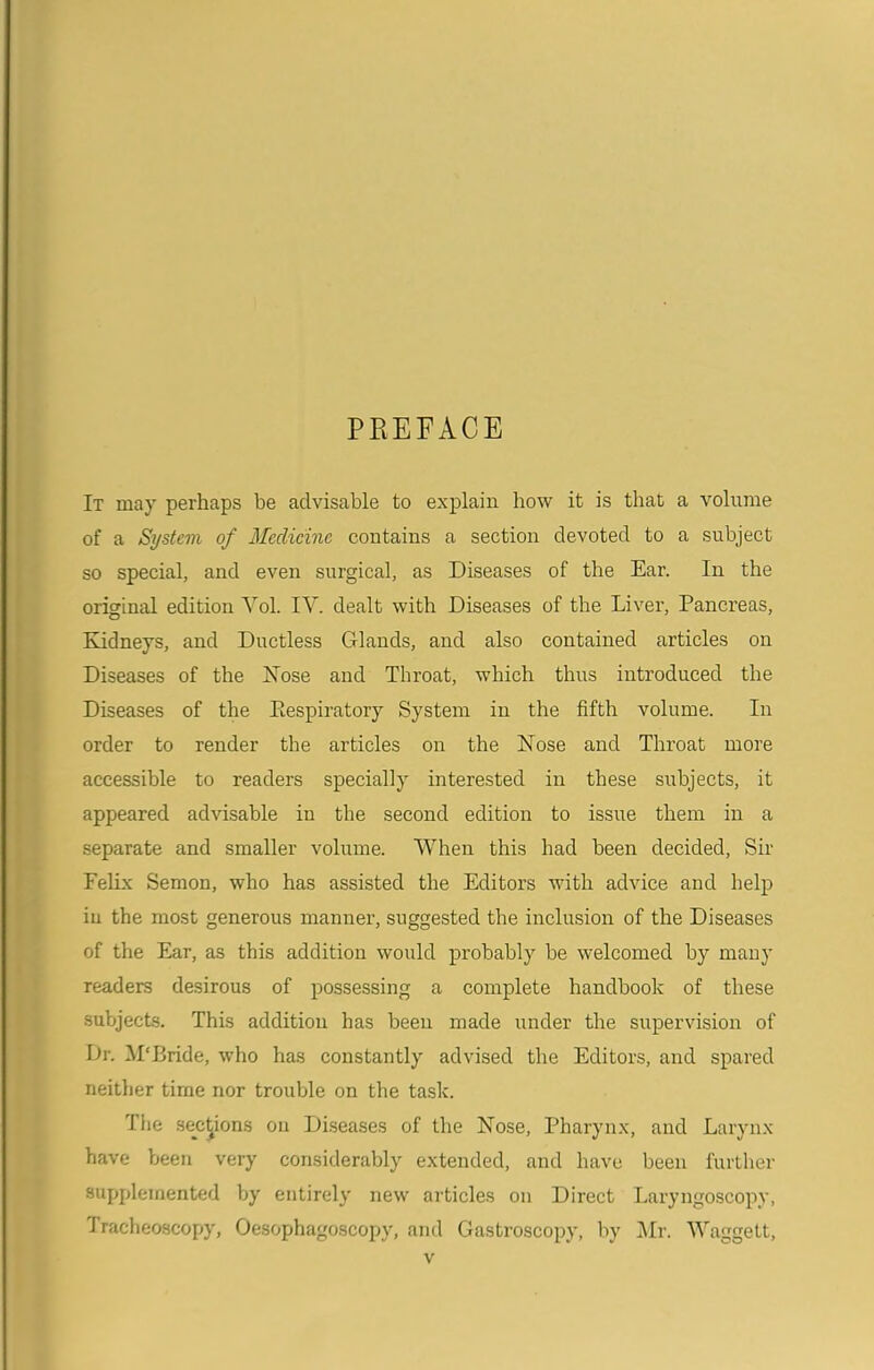 PREFACE It may perhaps be advisable to explain how it is that a volume of a System of Medicine contains a section devoted to a subject so special, and even surgical, as Diseases of the Ear. In the original edition Yol. IV. dealt with Diseases of the Liver, Pancreas, Kidneys, and Ductless Glands, and also contained articles on Diseases of the Nose and Throat, which thus introduced the Diseases of the Eespiratory System in the fifth volume. In order to render the articles on the Nose and Throat more accessible to readers specially interested in these subjects, it appeared advisable in the second edition to issue them in a separate and smaller volume. When this had been decided, Sir Felix Semon, who has assisted the Editors with advice and help in the most generous manner, suggested the inclusion of the Diseases of the Ear, as this addition would probably be welcomed by many readers desirous of possessing a complete handbook of these subjects. This addition has been made under the supervision of Dr. M'Bride, who has constantly advised the Editors, and spared neither time nor trouble on the task. The sections on Diseases of the Nose, Pharynx, and Larynx have been very considerably extended, and have been further supplemented by entirely new articles on Direct Laryngoscopy, Tracheoscopy, Oesophagoscopy, and Gastroscopy, by Mr. Waggett,