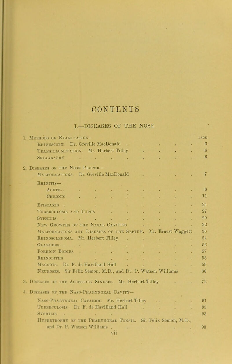 CONTENTS I.—DISEASES OF THE NOSE 1. Methods of Examination— page Rhinoscopy. Dr. Greville MacDonald ..... 3 Transillumination. Mr. Herbert Tilley .... 6 Skiagraphy ........ 6 2. Diseases of the Nose Proper— Malformations. Dr. Greville MacDonald .... 7 Rhinitis— Acute . . . . . - . .8 Chronic ........ 11 Epistaxis ......... 24 Tuberculosis and Lupus ...... 27 Syphilis ......... 29 New Growths of the Nasal Cavities . . . .32 Malformations and Diseases of the Septum. Mr. Ernest Waggett 36 Rhinoscleroma. Air. Herbert Tilley ..... 54 Glanders ......... 56 Foreign Bodies ........ 57 Rhinoliths ........ 5S Maggots. Dr. F. de Havilland Hall ..... 59 Neuroses. Sir Felix Semon, M.D., and Dr. P. Watson Williams . 60 3. Diseases of the Accessory Sinuses. Mr. Herbert Tilley . . 72 4. Diseases of the Naso-Pharyngeal Cavity— Naso-Pharyngeal Catarrh. Air. Herbert Tilley . . .91 Tuberculosis. Dr. F. do Havilland Hall . . . .93 Syphilis ......... 93 Hypertrophy of the Pharyngeal Tonsil. Sir Felix Semon, AI.D., and Dr. P. Watson Williams ...... 93 vn