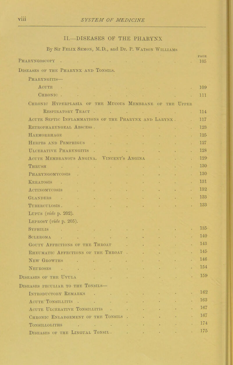 II.—DISEASES OF THE PHARYNX By Sir Felix Semon, M.D., and Dr. P. Watson Williams PACE Pharyngoscope . . . . . .105 Diseases of the Phakynx and Tonsils. Pharyngitis— Acute . ...... 109 Chronic ......... m Chronic Hyperplasia of the Mucous Membrane of the Upper Respiratory Tract ....... 114 Acute Septic Inflammations of the Pharynx and Larynx . 117 Retropharyngeal Abscess ....... 123 Haemorrhage ........ 125 Herpes and Pemphigus ....... 127 Ulcerative Pharyngitis ....... 128 Acute Membranous Angina. Vincent’s Angina . . . 129 Thrush ......... 130 Pharyngomycosis . . . . . .130 Keratosis ......... 131 Actinomycosis ........ 132 Glanders ......... 133 Tuberculosis 133 Lupus {vide p. 202). Leprosy {vide p. 205). Syphilis 135 Scleroma HO Gouty Affections of the Throat ..... 143 Rheumatic Affections of the Throat ..... 145 New Growths ........ 146 Neuroses I54 Diseases of the Uvula . ...... 159 Diseases peculiar to the Tonsils— Introductory Remarks ....... 162 Acute Tonsillitis ....•••• 163 Acute Ulcerative Tonsillitis . . • • • .16/ Chronic Enlargement of the Tonsils . 167 Tonsilloliths . • • - • • • .1/4 Diseases of the Lingual Tonsil. . . • • . l/»