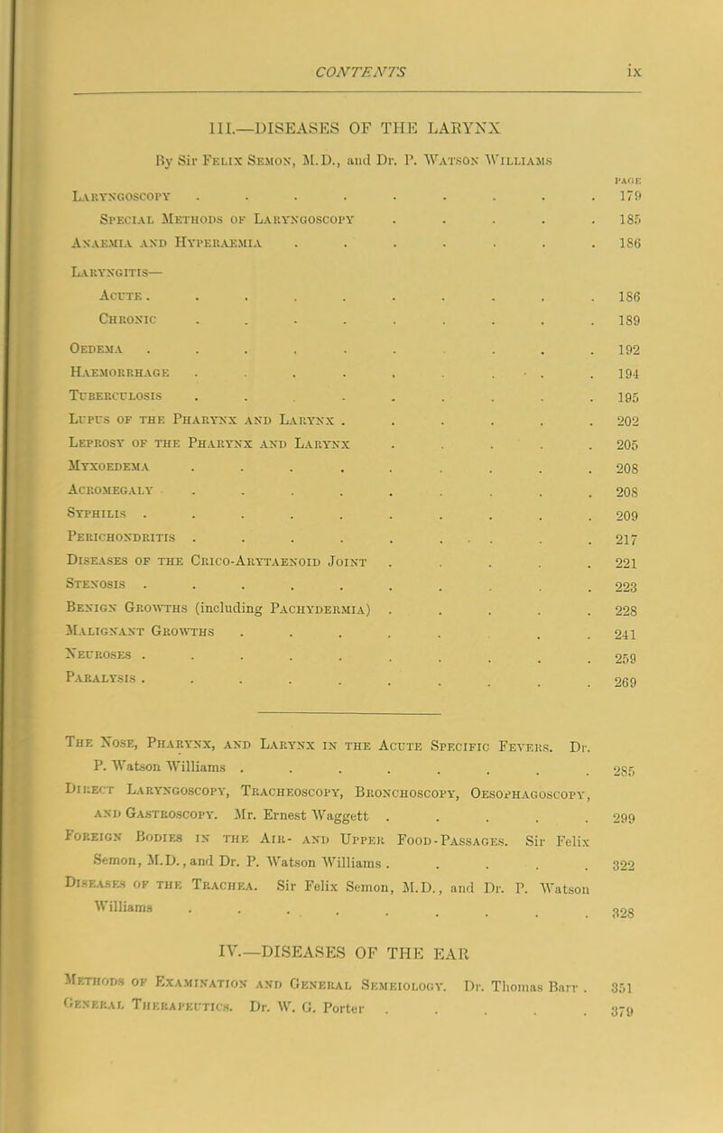 III.—DISEASES OF THE LARYNX By Sir Felix Semon, M.D., and Dr. P. Watson Williams PAGE Laryngoscopy . . . . . . . . .179 Special Methods of Laryngoscopy . . . . .185 Anaemia and IIyperaemia . . . . . . .186 Laryngitis— Acute .......... 186 Chronic ......... 189 Oedema .......... 192 Haemorrhage . . . . . . • . .194 Tuberculosis . . . . , . , .195 Lupus of the Pharynx and Larynx ...... 202 Leprosy of the Pharynx and Larynx ..... 205 Myxoedema ......... 208 Acromegaly ......... 208 Syphilis .......... 209 Perichondritis . . . . . ... . .217 Diseases of the Crico-Arytaenoid Joint ..... 221 Stenosis .......... 223 Benign Growths (including Pachydermia) ..... 228 Malignant Growths ..... . . 241 Neuroses .......... 259 Paralysis . . . . . . . .269 The Nose, Pharynx, and Larynx in the Acute Specific Fevers. Dr. P. Watson Williams ........ 285 Direct Laryngoscopy, Tracheoscopy, Bronchoscopy, Oesophagoscopy, and Gastroscopy. Mr. Ernest Waggett ..... 299 Ioreign Bodies in the Air- and Upper Food-Passages. Sir Felix Semon, M.D., and Dr. P. Watson Williams ..... 322 Diseases of the Trachea. Sir Felix Semon, M.D., and Dr. P. Watson Williams ....... 30S IV—DISEASES OF THE EAR Methods of Examination and General Semeiology. Dr. Thomas Barr . 351 General Therapeutics. Dr. W. G. Porter . . . . .379
