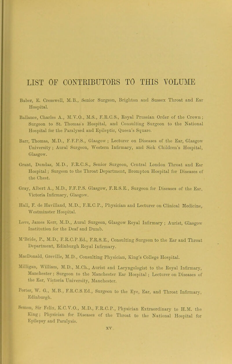 LIST OF CONTRIBUTORS TO THIS VOLUME Baber, E. Cresswell, M.B., Senior Surgeon, Brighton and Sussex Throat and Ear Hospital. Ballauee, Charles A., M.V.O., M.S., F.R.C.S., Royal Prussian Order oT the Crown; Surgeon to St. Thomas's Hospital, and Consulting Surgeon to the National Hospital Tor the Paralysed and Epileptic, Queen’s Square. Barr, Thomas, M.D., F.F.P.S., Glasgow ; Lecturer ou Diseases of the Ear, Glasgow University ; Aural Surgeou, Western Infirmary, and Sick Children’s Hospital, Glasgow. Grant, Dundas, M.D., F.R.C.S., Senior Surgeon, Central London Throat and Ear Hospital; Surgeon to the Throat Department, Brompton Hospital for Diseases of the Chest. Gray, Albert A., M.D., F.F.P.S. Glasgow, F.R.S.E., Surgeon for Diseases of the Ear, Victoria Infirmary, Glasgow. Hall, F. de Havilland, M.D., F.R.C.P., Physician and Lecturer on Clinical Medicine, Westminster Hospital. Love, James Kerr, M.D., Aural Surgeon, Glasgow Royal Infirmary; Aurist, Glasgow Institution for the Deaf and Dumb. M’Bride, P., M.D., F.R.C.P.Ed., F.R.S.E., Consulting Surgeon to the Ear and Throat Department, Edinburgh Royal Infirmary. MacDonald. Greville, M.D., Consulting Physician, King’s College Hospital. Milligan, M illiam, M.D., M.Ch., Aurist and Laryngologist to the Royal Infirmary, Manchester; Surgeon to the Manchester Ear Hospital ; Lecturer on Diseases of the Ear, Victoria University, Manchester. I orter, A\. G., M.B., F.R.C.S. Ed., Surgeon to the Eye, Ear, and Throat Infirmary, Edinburgh. •Semon, Sir Felix, K.C.V.O., M.D., F.R.C.P., Physician Extraordinary to H.M. the King; Physician for Diseases of the Throat to the National Hospital for Epilepsy and Paralysis.