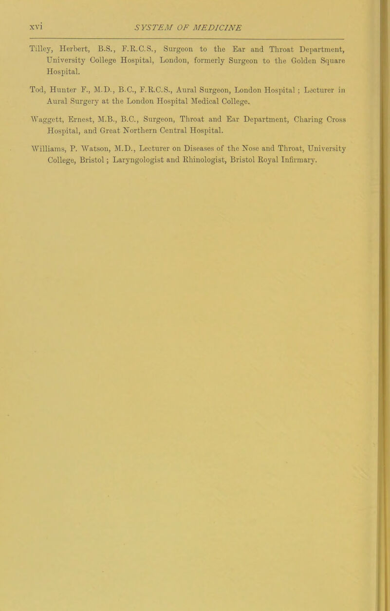 Tilley, Herbert, B.S., F.R.C.S., Surgeon to the Ear and Throat Department, University College Hospital, London, formerly Surgeon to the Golden Square Hospital. Tod, Hunter F., M.D., B.C., F.R.C.S., Aural Surgeon, London Hospital ; Lecturer in Aural Surgery at the London Hospital Medical College. Waggett, Ernest, M.B., B.C., Surgeon, Throat and Ear Department, Charing Cross Hospital, and Great Northern Central Hospital. Williams, P. Watson, M.D., Lecturer on Diseases of the Nose and Throat, University College, Bristol; Laryngologist and Rhinologist, Bristol Royal Infirmary.