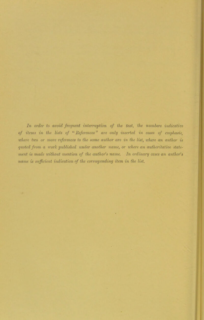 In order to avoid frequent interruption of the text, the numbers indicative of items in the lists of “ References ” are only inserted in cases of emphasis, where tioo or more references to the same author are in the list, where an author is quoted from a work published under another name, or where an authoritative state- ment is made without mention of the author's name. In ordinary cases an author's name is sufficient indication of the corresponding item in the list.