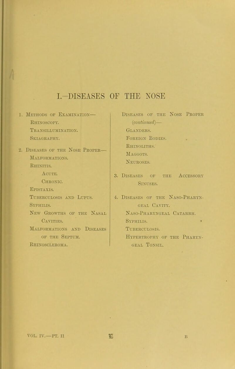 I.—DISEASES OF THE NOSE Methods of Examination— Rhinoscopy. Transillumination. Skiagraphy. Diseases of the Nose Proper— Malformations. Rhinitis. Acute. Chronic. Epistaxis. Tuberculosis and Lupus. Syphilis. New Growths of the Nasal Cavities. Malformations and Diseases of the Septum. Rhinoscleroma. Diseases of the Nose Proper (continued)— Glanders. Foreign Bodies. Rhinoliths. Maggots. Neuroses. 3. Diseases of the Accessory Sinuses. 4. Diseases of the Naso-Pharyn- geal Cavity. Naso-Pharyngeal Catarrh. Syphilis. Tuberculosis. Hypertrophy of the Pharyn- geal Tonsil. £ VOL. IV.—PT. II It
