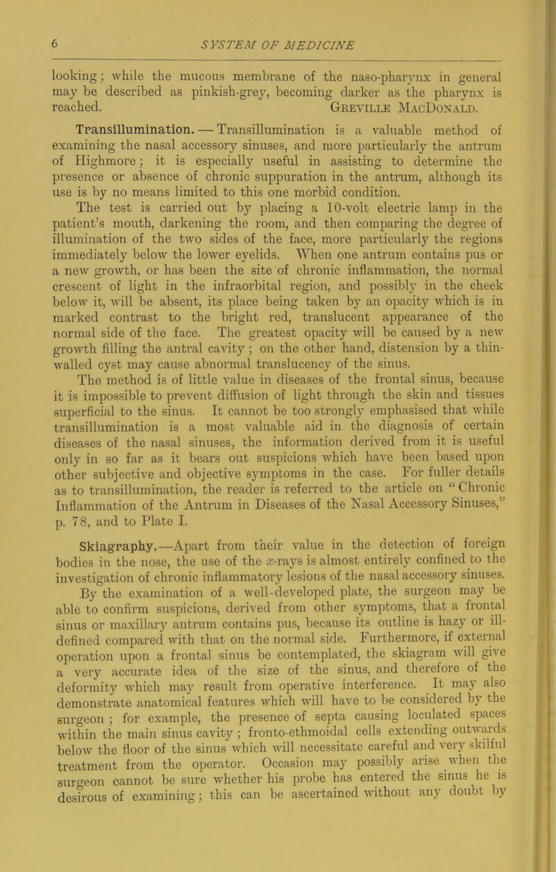looking; while the raucous membrane of the naso-pharynx in general may be described as pinkish-grey, becoming darker as the pharynx is reached. Greville MacDonald. Transillumination. — Transillumination is a valuable method of examining the nasal accessory sinuses, and more particularly the antrum of Highmore; it is especially useful in assisting to determine the presence or absence of chronic suppuration in the antrum, although its use is by no means limited to this one morbid condition. The test is carried out by placing a 10-volt electric lamp in the patient’s mouth, darkening the room, and then comparing the degree of illumination of the two sides of the face, more particularly the regions immediately below the lower eyelids. When one antrum contains pus or a new growth, or has been the site of chronic inflammation, the normal crescent of light in the infraorbital region, and possibly in the cheek below it, will be absent, its place being taken by an opacity which is in marked contrast to the bright red, translucent appearance of the normal side of the face. The greatest opacity will be caused by a new growth filling the antral cavity ; on the other hand, distension by a thin- walled cyst may cause abnormal translucency of the sinus. The method is of little value in diseases of the frontal sinus, because it is impossible to prevent diffusion of light through the skin and tissues superficial to the sinus. It cannot be too strongly emphasised that while transillumination is a most valuable aid in the diagnosis of certain diseases of the nasal sinuses, the information derived from it is useful only in so far as it bears out suspicions which have been based upon other subjective and objective symptoms in the case. For fuller details as to transillumination, the reader is referred to the article on “ Chronic Inflammation of the Antrum in Diseases of the Nasal Accessory Sinuses,” p. 78, and to Plate I. Skiagraphy.—Apart from their value in the detection of foreign bodies in the nose, the use of the a;-rays is almost entirely confined to the investigation of chronic inflammatory lesions of the nasal accessory sinuses. By the examination of a well-developed plate, the surgeon may be able to confirm suspicions, derived from other symptoms, that a frontal sinus or maxillary antrum contains pus, because its outline is hazy or ill- defined compared with that on the normal side. Furthermore, if external operation upon a frontal sinus be contemplated, the skiagram will give a very accurate idea of the size of the sinus, and therefore of the deformity which may result from operative interference. It may also demonstrate anatomical features which will have to be considered by the surgeon ; for example, the presence of septa causing loculated spaces within the main sinus cavity ; fronto-ethmoidal cells extending outwards below the floor of the sinus which will necessitate careful and very skilful treatment from the operator. Occasion may possibly arise when the surgeon cannot be sure whether his probe has entered the sinus he is desirous of examining; this can be ascertained without any doubt by
