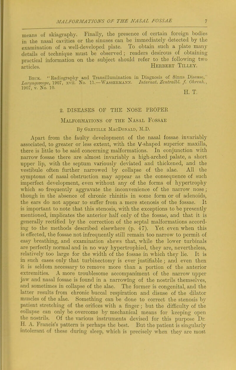 means of skiagraphy. Finally, the presence of certain foreign bodies in the nasal cavities or the sinuses can be immediately detected by the examination of a well-developed plate, do obtain such a plate many details of technique must be observed; readers desirous of obtaining practical information on the subject should refer to the following two articles. ' Herbert Tilley. Beck. “ Radiography Laryngoscope, 1907, xvii. 1907, v. No. 10. and Transillumination in Diagnosis of Sinus Disease,” No. 11.—Wassermann. Interned. Zentralbl. f. Ohrcnh., H. T. 2. DISEASES OF THE NOSE PROPER Malformations of the Nasal Fossae By Greville MacDonald, M.D. Apart from the faulty development of the nasal fossae invariably associated, to greater or less extent, with the V-shaped superior maxilla, there is little to be said concerning malformations. In conjunction with narrow fossae there are almost invariably a high-arched palate, a short upper lip, with the septum variously deviated and thickened, and the vestibule often further narrowed by collapse of the alae. All the symptoms of nasal obstruction may appear as the consequence of such imperfect development, even without any of the forms of hypertrophy which so frequently aggravate the inconvenience of the narrow nose; though in the absence of chronic rhinitis in some form or of adenoids, the ears do not appear to suffer from a mere stenosis of the fossae. It is important to note that this stenosis, with the exceptions to be presently mentioned, implicates the anterior half only of the fossae, and that it is generally rectified by the correction of the septal malformations accord- ing to the methods described elsewhere (p. 47). Yet even when this is effected, the fossae not infrequently still remain too narrow to permit of easy breathing, and examination shews that, while the lower turbinals are perfectly normal and in no way hypertrophied, they are, nevertheless, relatively too large for the width of the fossae in which they lie. It is in such cases only that turbinectomy is ever justifiable; and even then it is seldom necessary to remove more than a portion of the anterior extremities. A more troublesome accompaniment of the narrow upper jaw and nasal fossae is found in a narrowing of the nostrils themselves, and sometimes in collapse of the alae. The former is congenital, and the latter results from chronic buccal respiration and disuse of the dilator muscles of the alae. Something can be done to correct the stenosis by patient stretching of the orifices with a finger; but the difficulty of the collapse can only be overcome by mechanical means for keeping open the nostrils. Of the various instruments devised for this purpose Dr. H. A. Francis’s pattern is perhaps the best. But the patient is singularly intolerant of these during sleep, which is precisely when they are most