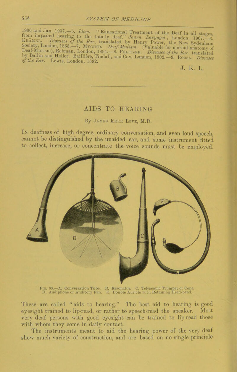 1906 and Jan. 1907.—5. Idem. “Educational Treatment of the Deaf in all stages .l01?.1 lmPalr°d hearing to the totally deaf,” Journ. Laryngol., London, 1907 —V kHAMER. Diseases of the Ear, translated by Henry Power, the New Sydenham Society, London, 1863. 7. Mygind. Deaf-Mvtism. (Valuable for morbid anatomy of eaf-iIntisnORebnian, London, 1894.—8. Politzer. Diseases of the Ear, translated by Ballin and Heller. Baillierc, Tindall, and Cox, London, 1902.—9. Roosa. Diseases of the Ear. Lewis, London, 1892. J. K. L. AIDS TO HEARING By James Kerr Love, M.D. In deafness of high degree, ordinary conversation, and even loud speech, cannot be distinguished by the unaided ear, and some instrument fitted to collect, increase, or concentrate the voice sounds must be employed. Fio. GO.—A, Conversation Tube. B, Resonator. C, Telescopic Trumpet or Cone. D, Audipbone or Auditory Fan. E, Double Auricle with Retaining Head-band. These are called “aids to hearing.” The best aid to hearing is good eyesight trained to lip-read, or rather to speech-read the speaker. Most very deaf persons with good eyesight can be trained to lip-read those with whom they come in daily contact. The instruments meant to aid the hearing power of the very deaf shew much variety of construction, and are based on no single principle