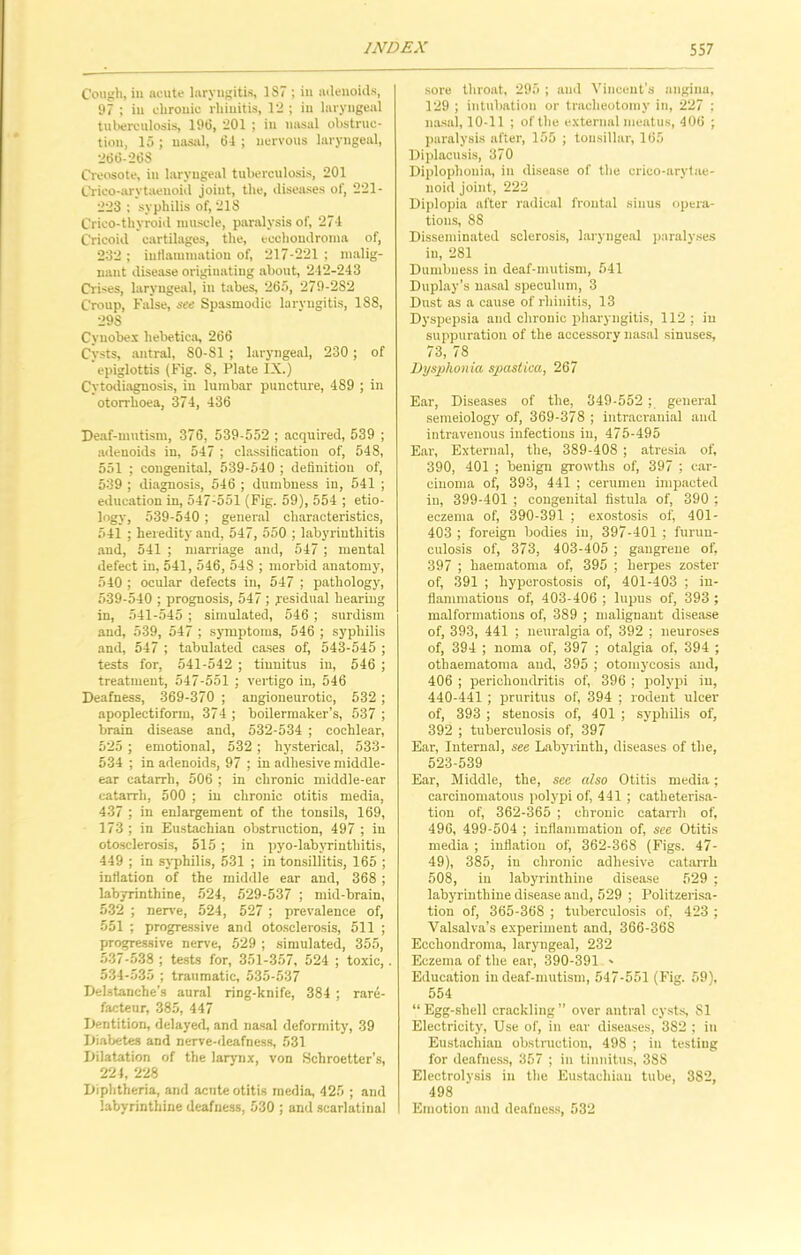 Cough, iu acute laryngitis, 1S7 ; in adenoids, 97 ; iu chronic rhinitis, 12 ; iu laryngeal tuberculosis, 196, 201 ; in nasal obstruc- tion, 15 ; nasal, 64 ; nervous laryngeal, 266-268 Creosote, in laryngeal tuberculosis, 201 Crico-arvtaeuoid joint, the, diseases of, 221- 223 ; syphilis of, 218 Crico-thyroid muscle, paralysis of, 274 Cricoid cartilages, the, ecchondroma of, 232 ; inflammation of, 217-221 ; malig- nant disease originating about, 212-243 Crises, laryngeal, in tabes, 265, 279-282 Croup, False, see Spasmodic laryngitis, 188, 29S Cyuobex liebetica, 266 Cysts, antral, S0-S1 ; laryngeal, 230; of epiglottis (Fig. 8, Plate IX.) Cytodiagnosis, in lumbar puncture, 489 ; in otorrlioea, 374, 436 Deaf-mntism, 376, 539-552 ; acquired, 539 ; adenoids in, 547 ; classification of, 548, 551 ; congenital, 539-540 ; definition of, 539 ; diagnosis, 546 ; dumbness in, 541 ; education in, 547;551 (Fig. 59), 554 ; etio- logy, 539-540 ; general characteristics, 541 ; heredity and, 547, 550 ; labyrinthitis and, 541 ; marriage and, 547 ; mental defect in, 541, 546, 548 ; morbid anatomy, 540 ; ocular defects in, 547 ; pathology, 539-540 ; prognosis, 547 ; .residual hearing in, 541-545 ; simulated, 546 ; surdism and, 539, 547 ; symptoms, 546 ; syphilis and, 547 ; tabulated cases of, 543-545 ; tests for, 541-542 ; tiunitus in, 546 ; treatment, 547-551 ; vertigo in, 546 Deafness, 369-370 ; angioneurotic, 532; apoplectiform, 374 ; boilermaker’s, 537 ; brain disease and, 532-534 ; cochlear, 525 ; emotional, 532 ; hysterical, 533- 534 ; in adenoids, 97 ; in adhesive middle- ear catarrh, 506 ; in chronic middle-ear catarrh, 500 ; in chronic otitis media, 437 ; in enlargement of the tonsils, 169, 173 ; in Eustachian obstruction, 497 ; in otosclerosis, 515; in pyo-labyrinthitis, 449 ; in syphilis, 531 ; in tonsillitis, 165 ; inflation of the middle ear and, 368 ; labyrinthine, 524, 529-537 ; mid-brain, 532 ; nerve, 524, 527 ; prevalence of, 551 ; progressive and otosclerosis, 511 ; progressive nerve, 529 ; simulated, 355, 537-538 ; tests for, 351-357, 524 ; toxic,. 534-535 ; traumatic, 535-537 Delstanche’s aural ring-knife, 384 ; rare- facteur, 385, 447 Dentition, delayed, and nasal deformity, 39 Diabetes and nerve-deafness, 531 Dilatation of the larynx, von Schroetter’s, 224, 228 Diphtheria, and aente otitis media, 425 ; and labyrinthine deafness, 530 ; and scarlatinal sore throat, 295 ; and Vincent’s angina, 129 ; intubation or tracheotomy in, 227 : nasal, 10-11 ; of the external meatus, 406 ; paralysis after, 155 ; tonsillar, 165 Diplacusis, 370 Diploplionia, in disease of the erico-arytue- noid joint, 222 Diplopia after radical frontal sinus opera- tions, 88 Disseminated sclerosis, laryngeal paralyses in, 281 Dumbness in deaf-mutism, 541 Duplay’s nasal speculum, 3 Dust as a cause of rhinitis, 13 Dyspepsia and chronic pharyngitis, 112 ; iu suppuration of the accessory nasal sinuses, 73, 78 Dysphonia spastica, 267 Ear, Diseases of the, 349-552 ; general semeiology of, 369-378 ; intracranial and intravenous infections in, 475-495 Ear, External, the, 389-408 ; atresia of, 390, 401 ; benign growths of, 397 ; car- cinoma of, 393, 441 ; cerumen impacted in, 399-401 ; congenital fistula of, 390 ; eczema of, 390-391 ; exostosis of, 401- 403 ; foreign bodies iu, 397-401 ; furun- culosis of, 373, 403-405 ; gangrene of, 397 ; haematoma of, 395 ; herpes zoster of, 391 ; hyperostosis of, 401-403 ; in- flammations of, 403-406 ; lupus of, 393 ; malformations of, 389 ; malignant disease of, 393, 441 ; neuralgia of, 392 ; neuroses of, 394 ; noma of, 397 ; otalgia of, 394 ; othaematoma and, 395 ; otomycosis and, 406 ; perichondritis of, 396 ; polypi iu, 440-441 ; pruritus of, 394 ; rodent ulcer of, 393 ; stenosis of, 401 ; syphilis of, 392 ; tuberculosis of, 397 Ear, Internal, see Labyrinth, diseases of the, 523-539 Ear, Middle, the, see also Otitis media; carcinomatous polypi of, 441 ; catheterisa- tion of, 362-365 ; chronic catarrh of, 496, 499-504 ; inflammation of, see Otitis media ; inflation of, 362-368 (Figs. 47- 49), 385, in chronic adhesive catarrh 508, iu labyrinthine disease 529 ; labyrinthine disease and, 529 ; Politzerisa- tion of, 365-368 ; tuberculosis of, 423 ; Valsalva’s experiment and, 366-368 Ecchondroma, laryngeal, 232 Eczema of the ear, 390-391 * Education in deaf-mutism, 547-551 (Fig. 59), 554 “Egg-shell crackling” over antral cysts, 81 Electricity, Use of, in ear diseases, 382 ; in Eustachian obstruction, 498 ; in testing for deafness, 357 ; in tinnitus, 388 Electrolysis in the Eustachian tube, 382, 498 Emotion and deafness, 532