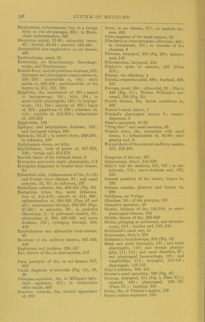 Emphysema, subcutaneous, due to a foreign body in the air-passages, 325 ; in Eusta- chian catheterisation, 365 Empyema, antral, 75-80 ; ethmoidal latent, 82 ; frontal, 83-90 ; mastoid, 462-464 Encephalitis non-suppurativa in ear disease, 490 Enehondroma, nasal, 36 Endoscopy, see Bronchoscopy, Oesophago- scopy, and Tracheoscopy Enteric fever, and labyrinthine deafness, 530; laryngeal and pharyngeal complications in, 289 - 292 ; mastoiditis in, 465 ; otitis media in, 425-429 ; perichondritis of the larynx in, 217, 221, 292 Epiglottis, the, amputation of, 201 ; aspect in laryngoscopy, 181 ; bifid, 184; in acute septic pharyngitis, 120 ; in laryngo- scopy, 181, 184; leprosy of, 207; lupus of, 203 ; papilloma of, 229 ; scleroma of, 142 ; syphilis of, 210-216 ; tuberculosis of, 195-202 Epiglottitis, 188 Epilepsy, and labyrinthine deafness, 532 ; and laryngeal vertigo, 268 Epistaxis, 24-27 ; in enteric fever, 289-290 ; in influenza, 289 Epitympanic recess, see Attic Equilibration, tests of power of, 357-358, 526 ; vertigo and, 374-376 Erectile tissue of the turbinal bones, 3 Erysipelas and acute septic pharyngitis, 118 Erysipelas diagnosed in frontal sinus disease, 84 Ethmoidal cells, Inflammation of the, 81-83; and frontal sinus disease, 84 ; and nasal polypus, 32, 33; in influenza, 287 Eustachian catheter, the, 362-365 (Fig. 48) Eustachian tubes, the, acute inflamma- tion of, 414-416; catai-rh of, 414, 496; catheterisation of, 362-365 (Figs. 47 and 48); examination through, 362-368 (Figs. 47-49) ; in adenoids, 98 ; in posterior rhinoscopy, 5 ; in post-nasal catarrh, 92 ; obstruction of, 368, 496-499, and nerve deafness, 537 ; syringing through, 380, 459 Exophthalmos and sphenoidal sinus disease, 89 Exostosis of the auditory meatus, 401-403, 448 Explosions and deafness, 536, 537 Eye, defects of the, in deaf-mutism, 547 * Face, paralysis of the, in ear disease, 377, 392 Facial diagnosis of adenoids (Fig. 14), 93, 96 Fallopian aqueduct, the, in Milligan’s laby- rinth operation, 452 ; in tuberculous otitis media, 455 Fenestra rotunda, the, normal appearance of, 362 Fever, in ear disease, 377 ; in mastoid dis- ease, 462 Fibro-angioma of the nasal septum, 53 Fibrolysin in intra-tympanic adhesions, 448 ; in otosclerosis, 521 ; in stenosis of the choanae, 8 Fibroma, laryngeal, 230 (Fig. 29); pharyn- geal, 146 Fibrosarcoma, laryngeal, 242 Filatow’s spots in measles, 297 (Plate XII.) Fissure, the olfactory, 4 Fistula, congenital aural, 390 ; tracheal, 329, 331 Forceps, aural, 384 ; ethmoidal, 82 ; Pfau’s, 446 (Fig. 51) ; Watson Williams’s uni- versal, 236 (Fig. 30) Fourth disease, the, throat conditions in, 297 Francis’s nasal dilator, 7 Frankel’s pharyngeal mirror, 5; tongue- depressor, 3 Freer’s operation, 48-52 “ Frog-face ” and nasal sarcoma, 36 Frontal sinus, the, connexion with nasal fossae, 4 ; inflammation of, 83-90 ; skia- graphy and, 6 Furunculosis of the external auditory meatus, 373, 403-405 Gangrene of the ear, 397 Gastroscopy, direct, 319-320 Gelle’s test for deafness, 357, 507 ; in oto- sclerosis, 518 ; nerve-deafness and, 507, 524 General paralysis of the insane, larynx in, 282 German measles, pharynx and larynx in, 296 Giddiness, see Vertigo Glanders, 56 ; of the pharynx, 133 Gleason’s operation, 48 Glottis, Oedema of the, 192-194, in retro- pharyngeal abscess, 124 Glottis, Spasm of the, 263-269 Goitre, plunging or substernal, and broncho- scopy, 310 ; trachea and, 342, 344 Goldsmith’s nasal saw, 45 Goniometer, Stein’s, 358 Gottstein’s bronchoscope, 308 (Fig. 39) Gout, and acute laryngitis, 187 ; and acute pharyngitis, 110; and chronic pharyn- gitis, 111, 112 ; and nasal disorders, 65 ; and pharyngeal haemorrhage, 125 ; and tonsilloliths, 175 ; laryngeal, 143-145 ; pharyngeal, 143-145 Gray’s solution, 383, 424 Gruber’s aural speculum, 360 (Fig. 45) Gumma, laryngeal, 211 (Fig. 1, Plate XI.) j mastoid, 433 ; pharyngeal, 136 -137 (Plate IV.) ; tracheal, 334 Gums, the, in Vincent’s angina, 129 Guye’s contra-respirator, 102