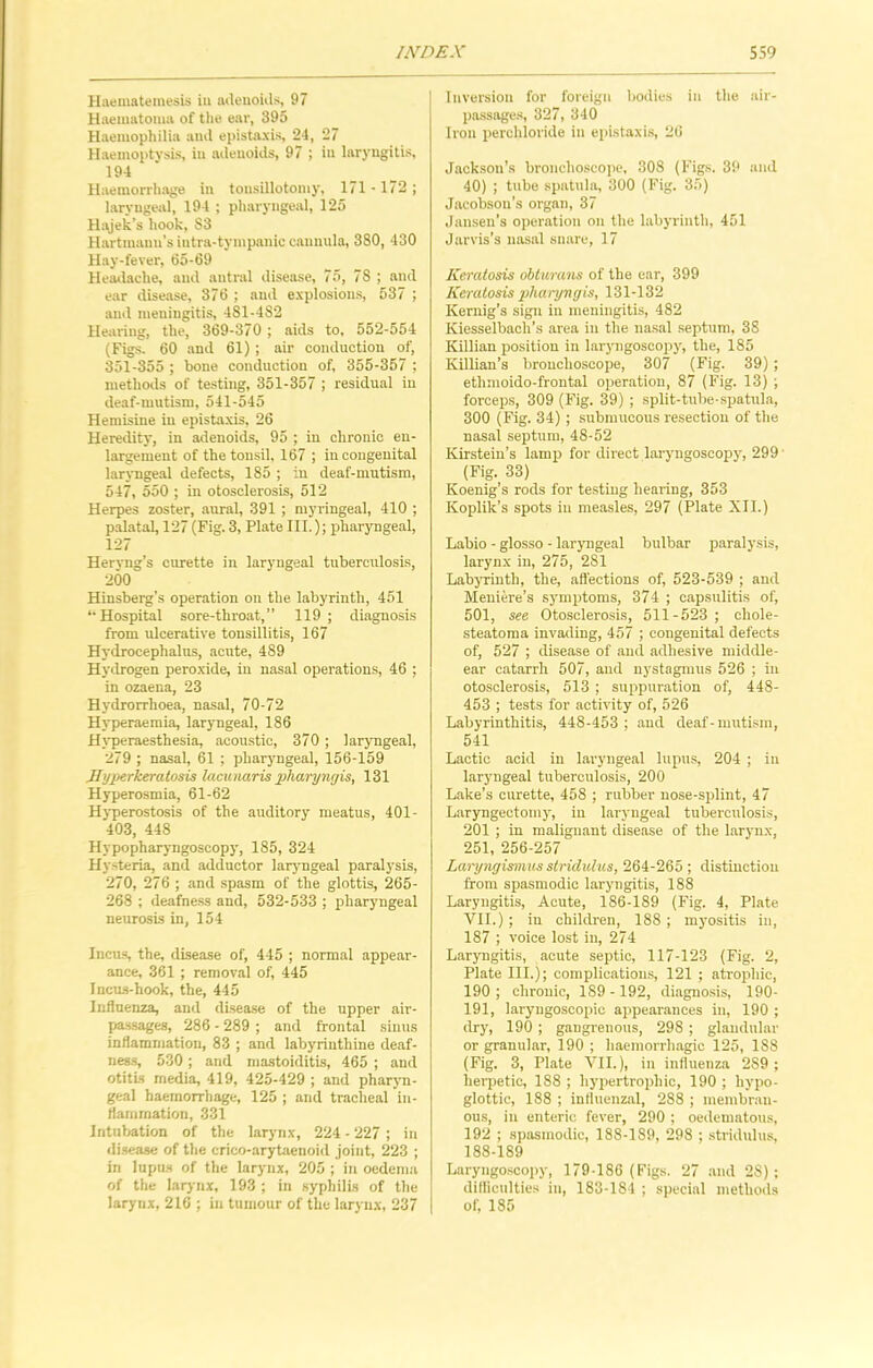 Haematemesis in adenoids, 97 Haematoma of the ear, 395 Haemophilia and epistaxis, 24, 27 Haemoptysis, in adenoids, 97 ; in laryngitis, 194 Haemorrhage in tonsillotomy, 171-172; laryngeal, 194 ; pharyngeal, 125 Hajek’s hook, S3 Hartmann’s intra-tympanic cannula, 380, 430 Hay-fever, 65-69 Headache, and antral disease, 75, 7S ; and ear disease, 376 ; and explosions, 537 ; and meningitis, 481-4S2 Hearing, the, 369-370 ; aids to, 552-554 (Figs. 60 and 61) ; air conduction of, 351-355 ; bone conduction of, 355-357 ; methods of testing, 351-357 ; residual in deaf-mutism, 541-545 Hemisine in epistaxis, 26 Heredity, in adenoids, 95 ; in chronic en- largement of the tonsil, 167 ; in congenital laryngeal defects, 185 ; in deaf-mutism, 547, 550 ; in otosclerosis, 512 Herpes zoster, aural, 391 ; myringeal, 410 ; palatal, 127 (Fig. 3, Plate III.); pharyngeal, 127 Hervng’s curette in laryngeal tuberculosis, 200 Hinsberg’s operation on the labyrinth, 451 “Hospital sore-throat,” 119 ; diagnosis from ulcerative tonsillitis, 167 Hydrocephalus, acute, 489 Hydrogen peroxide, in nasal operations, 46 ; in ozaena, 23 Hydrorrhoea, nasal, 70-72 Hyperaemia, laryngeal, 186 Hvperaesthesia, acoustic, 370 ; laryngeal, 279 ; nasal, 61 ; pharyngeal, 156-159 Hyperkeratosis lacunaris pharyngis, 131 Hyperosmia, 61-62 Hyperostosis of the auditory meatus, 401- 403, 448 Hypopharyngoscopy, 185, 324 Hysteria, and adductor laryngeal paralysis, 270, 276 ; and spasm of the glottis, 265- 268 ; deafness and, 532-533 ; pharyngeal neurosis in, 154 Incus, the, disease of, 445 ; normal appear- ance, 361 ; removal of, 445 Incus-hook, the, 445 Influenza, and disease of the upper air- passages, 286 - 289 ; and frontal sinus inflammation, 83 ; and labyrinthine deaf- ness, 530; and mastoiditis, 465 ; and otitis media, 419, 425-429 ; and pharyn- geal haemorrhage, 125 ; and tracheal in- flammation, 331 Intubation of the larynx, 224 - 227 ; in disease of the crico-arytaenoid joint, 223 ; in lupus of the larynx, 205 ; in oedema of the larynx, 193 ; in syphilis of the larynx, 216 ; in tumour of the larynx, 237 Inversion for foreign bodies in the air- passages, 327, 340 Iron perchloride in epistaxis, 26 Jackson’s bronchoscope, 308 (Figs. 39 and 40) ; tube spatula, 300 (Fig. 35) Jacobson’s organ, 37 Jansen’s operation on the labyrinth, 451 Jarvis’s nasal snare, 17 Keratosis oblurans of the ear, 399 Keratosis pharyngis, 131-132 Kernig’s sign in meningitis, 482 Kiesselbach’s area in the nasal septum, 38 Killian position in laryngoscopy, the, 185 Killian’s bronchoscope, 307 (Fig. 39) ; ethmoido-frontal operation, 87 (Fig. 13) ; forceps, 309 (Fig. 39) ; split-tube-spatula, 300 (Fig. 34) ; submucous resection of the nasal septum, 48-52 Kirstein’s lamp for direct laryngoscopy', 299 (Fig. 33) Koenig’s rods for testing hearing, 353 Koplik’s spots in measles, 297 (Plate XII.) Labio - glosso - laryngeal bulbar paralysis, larynx in, 275, 281 LabyTinth, the, affections of, 523-539 ; and Meniere’s sy'mptoms, 374 ; capsulitis of, 501, see Otosclerosis, 511-523 ; chole- steatoma invading, 457 ; congenital defects of, 527 ; disease of and adhesive middle- ear catarrh 507, and nystagmus 526 ; in otosclerosis, 513 ; suppuration of, 448- 453 ; tests for activity of, 526 Labyrinthitis, 448-453; and deaf-mutism, 541 Lactic acid in laryngeal lupus, 204 ; in larymgeal tuberculosis, 200 Lake’s curette, 458 ; rubber nose-splint, 47 Laryngectomy', in lary-ngeal tuberculosis, 201 ; in malignant disease of the larynx, 251, 256-257 Laryngismus stridulus, 264-265 ; distinction from spasmodic larymgitis, 188 Laryngitis, Acute, 186-189 (Fig. 4, Plate VII.) ; in children, 188 ; my’ositis in, 187 ; voice lost in, 274 Laryngitis, acute septic, 117-123 (Fig. 2, Plate III.); complications, 121 ; atrophic, 190 ; chronic, 189 -192, diagnosis, 190- 191, laryngoscopic appearances in, 190 ; dry, 190; gangrenous, 298 ; glandular or granular, 190 ; haemorrhagic 125, 188 (Fig. 3, Plate VII.), in influenza 289 ; herpetic, 188 ; hypertrophic, 190 ; hypo- glottic, 188 ; influenzal, 288 ; membran- ous, in enteric fever, 290 ; oedematous, 192 ; spasmodic, 188-189, 298 ; stridulus, 188-189 Laryngoscopy, 179-186 (Figs. 27 and 2S); difficulties in, 183-184 ; special methods of, 185