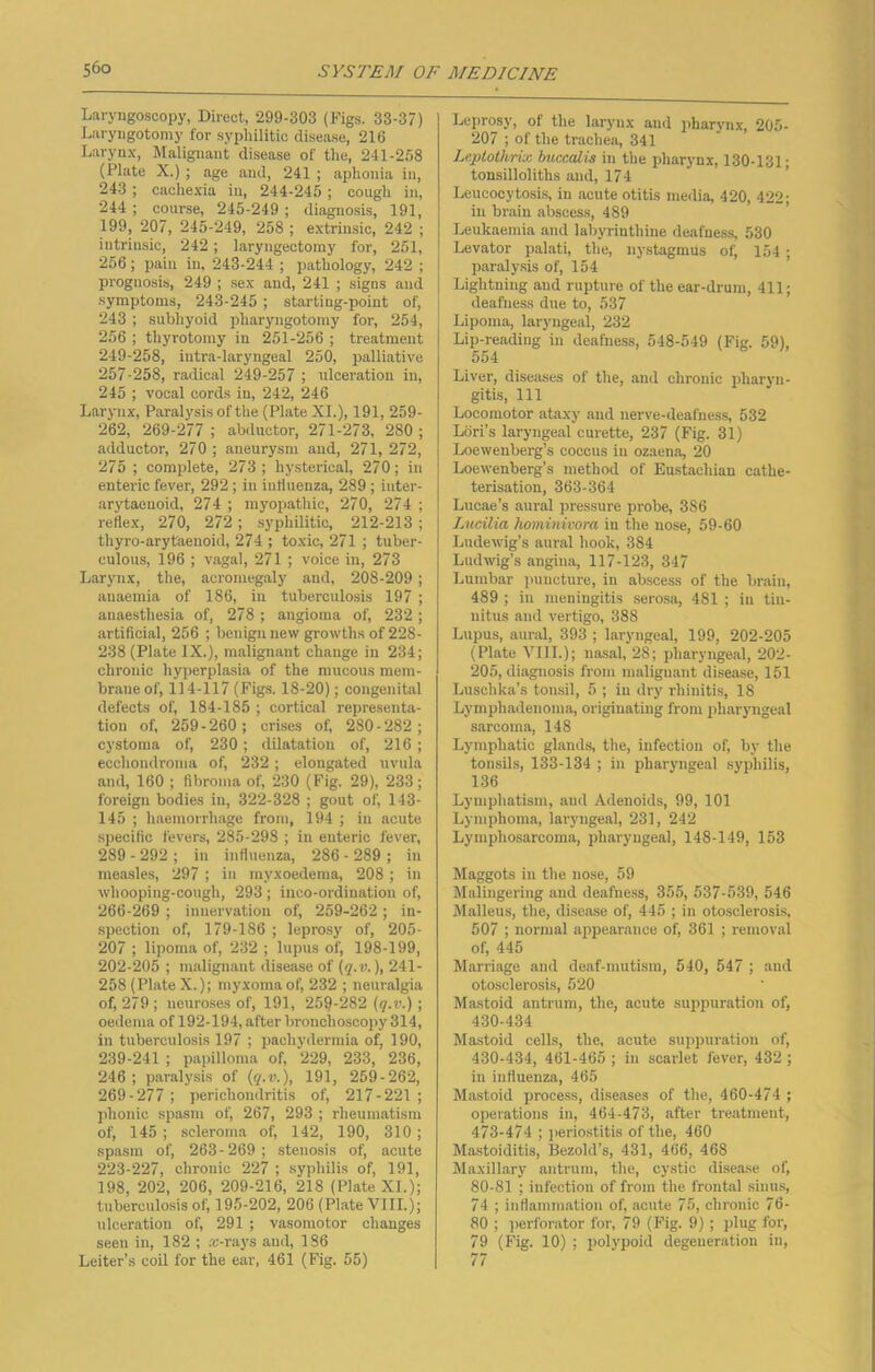 Laryngoscopy, Direct, 299-303 (Figs. 33-37) Laryugotomy for syphilitic disease, 216 Larynx, Malignant disease of the, 241-258 (Plate X.) ; age and, 241 ; aphonia in, 243 ; cachexia in, 244-245; cough in, 244 ; course, 245-249 ; diagnosis, 191, 199, 207, 245-249, 258 ; extrinsic, 242 ; intrinsic, 242; laryngectomy for, 251, 256 ; pain in, 243-244 ; pathology, 242 ; prognosis, 249 ; sex and, 241 ; signs and symptoms, 243-245; starting-point of, 243 ; subhyoid pharyngotomy for, 254, 256 ; thyrotomy in 251-256 ; treatment 249-258, intra-laryugeal 250, palliative 257-258, radical 249-257 ; ulceration in, 245 ; vocal cords in, 242, 246 Larynx, Paralysis of the (Plate XI.), 191, 259- 262, 269-277 ; abductor, 271-273, 280 ; adductor, 270 ; aneurysm and, 271, 272, 275 ; complete, 273; hysterical, 270; in enteric fever, 292; in influenza, 289 ; iuter- arytaenoid, 274 ; myopathic, 270, 274 ; reflex, 270, 272; syphilitic, 212-213; thyro-arytaenoid, 274 ; toxic, 271 ; tuber- culous, 196 ; vagal, 271 ; voice in, 273 Larynx, the, acromegaly and, 208-209 ; anaemia of 186, in tuberculosis 197 ; anaesthesia of, 278 ; angioma of, 232 ; artificial, 256 ; benign new growths of 228- 238 (Plate IX.), malignant change in 234; chronic hyperplasia of the mucous mem- brane of, 114-117 (Figs. 18-20); congenital defects of, 184-185 ; cortical representa- tion of, 259-260; crises of, 280-282; cystoma of, 230 ; dilatation of, 216 ; ecchondroma of, 232; elongated uvula and, 160 ; fibroma of, 230 (Fig. 29), 233; foreign bodies in, 322-328 ; gout of, 143- 145 ; haemorrhage from, 194 ; in acute specific fevers, 285-298 ; in enteric fever, 289 - 292 ; in influenza, 286 - 289 ; in measles, 297 ; in myxoedema, 208; in whooping-cough, 293 ; inco-ordination of, 266-269 ; innervation of, 259-262 ; in- spection of, 179-186 ; leprosy of, 205- 207 ; lipoma of, 232 ; lupus of, 198-199, 202-205 ; malignant disease of (q.v.), 241- 258 (Plate X.); myxoma of, 232 ; neuralgia of, 279 ; neuroses of, 191, 259-282 (q.v.) ; oedema of 192-194, after bronchoscopy 314, in tuberculosis 197 ; pachydermia of, 190, 239-241 ; papilloma of, 229, 233, 236, 246 ; paralysis of (q.v.), 191, 259-262, 269-277 ; perichondritis of, 217-221 ; phonic spasm of, 267, 293 ; rheumatism of, 145 ; scleroma of, 142, 190, 310; spasm of, 263-269; stenosis of, acute 223-227, chronic 227 ; syphilis of, 191, 198, 202, 206, 209-216, 218 (Plate XI.); tuberculosis of, 195-202, 206 (Plate VIII.); ulceration of, 291 ; vasomotor changes seen in, 182 ; x-rays and, 1S6 Leiter’s coil for the ear, 461 (Fig. 55) Leprosy, of the larynx aud pharynx, 205- 207 ; of the trachea, 341 Leptothrix buccalis in the pharynx, 130-131; tonsilloliths and, 174 Leucoeytosis, in acute otitis media, 420, 422- in brain abscess, 489 Leukaemia and labyrinthine deafness, 530 Levator palati, the, nystagmus of, 154; paralysis of, 154 Lightning and rupture of the ear-drum, 411; deafness due to, 537 Lipoma, laryngeal, 232 Lip-reading in deafness, 548-549 (Fig. 59), 554 Liver, diseases of the, and chronic pharyn- gitis, 111 Locomotor ataxy aud nerve-deafness, 532 Lori’s laryngeal curette, 237 (Fig. 31) Loewenberg’s coccus in ozaena, 20 Loewenberg’s method of Eustachian cathe- terisation, 363-364 Lucae’s aural pressure probe, 386 Lucilia hominivora in the nose, 59-60 Ludewig’s aural hook, 384 Ludwig’s angina, 117-123, 347 Lumbar puncture, in abscess of the brain, 489 ; in meningitis serosa, 481 ; in tin- nitus and vertigo, 388 Lupus, aural, 393 ; laryngeal, 199, 202-205 (Plate VIII.); nasal, 28; pharyngeal, 202- 205, diagnosis from malignant disease, 151 Luschka’s tonsil, 5 ; in dry rhinitis, 18 Lymphadenoma, originating from pharyngeal sarcoma, 148 Lymphatic glands, the, infection of, by the tonsils, 133-134 ; in pharyngeal syphilis, 136 Lymphatism, and Adenoids, 99, 101 Lymphoma, laryngeal, 231, 242 Lymphosarcoma, pharyngeal, 148-149, 153 Maggots in the nose, 59 Malingering and deafness, 355, 537-539, 546 Malleus, the, disease of, 445 ; in otosclerosis, 507 ; normal appearance of, 361 ; removal of, 445 Marriage and deaf-mutism, 540, 547 ; and otosclerosis, 520 Mastoid antrum, the, acute suppuration of, 430-434 Mastoid cells, the, acute suppuration of, 430-434, 461-465 ; in scarlet fever, 432; in influenza, 465 Mastoid process, diseases of the, 460-474 ; operations in, 464-473, after treatment, 473-474 ; periostitis of the, 460 Mastoiditis, Bezold’s, 431, 466, 468 Maxillary antrum, the, cystic disease of, 80-81 ; infection of from the frontal sinus, 74 ; inflammation of, acute 75, chronic 76- 80 ; perforator for, 79 (Fig. 9) ; plug for, 79 (Fig. 10) ; polypoid degeneration in, 77