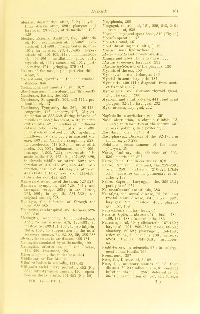 Measles, deal-mutism after, 5-10 ; labyrin- thine disease after, 529 ; pharynx and larynx in, 297-298 ; otitis media in, 425- 429 Meatus, External Auditory, the, diphtheria of, 400 ; examination of, 358-302 ; exo- stosis of, 401-403 ; foreign bodies in, 397- 401 ; furuncles in, 373, 403-405 ; hyper- ostosis of, 401-403, .448 ; inflammations of, 403-400 ; instillations into, 381 ; mycosis of, 400 ; stenosis of, 401 ; post- operative, 474 ; syringing, 379-381 Meatus of the nose, 4 ; in posterior rhino- scopy, 5 Mediastinum, growths in the, and tracheal stenosis, 340 Melancholia and tinnitus aurium, 372 Manbrana jlaccida, see Membrane, Shrapnell’s Membrane, Basilar, the, 523 Membrane, Shrapnell’s, 361, 443-444 ; per- foration of, 437 Membrane, Tympanic, the, -361, 408-413 ; congestive, 417 ; coppery, 417, 421 ; ex- amination of 358-362, during inflation of middle ear 368 ; herpes of, 410 ; in acute otitis media, 421 ; in adhesive middle-ear catarrh, 505; in chronic otitis media, 438; in Eustachian obstruction, 497; in chronic middle-ear catarrh, 500 ; in mastoid dis- ease, 463 ; in Meniere’s symptoms, 528 ; in otosclerosis, 517-518 ; in serous otitis media, 502-503 ; inflammation of, 409 ; massage of, 509, 522 ; paracentesis of, in acute otitis, 418, 423-424, 427-428, 429, in chronic middle-ear catarrh 502 ; per- foration of, 410-413, 421, 438, 446 ; per- foration, healing of, 446-447 ; rupture of, 411 (Plate XIII.); trauma of, 411-413; tuberculosis of, 411, 453 Meniere’s disease, use of the term, 526-527 Meniere’s symptoms, 526-529, 531 ; and laryngeal vertigo, 268 ; in ear disease, 374, 506 ; in syphilis, 531-532; the original case of, 528 Meninges, the, infection of through the nose, 286-289 Meningitis, cerebrospinal, and deafness, 529- 530, 540 Meningitis, secondary, to cholesteatoma, 458 ; to ear disease, 478, 480-483 ; to mastoiditis, 433-434, 463 ; to pyo-labyrin- thitis, 450 ; to suppuration in the nasal accessory sinuses, 73, 82, 88, 89, 286-288 Meningitis serosa in ear disease, 480-481 Meningitis simulated by otitis media, 429 Meningitis, tuberculous, and ear disease, 479, 490 ; treatment, 493 Micro-telephone, the, in deafness, 554 Middle ear, see Ear, Middle Mikulicz bodies in scleroma, 141-142 Milligan’s facial nerve protector, 452 (Fig. 53); intra-tympanic cannula, 430 ; opera- tion on the labyrinth, 451-453 (Fig. 52) VOL. IV.—PT. II Mogiphonin, 268 Morgagni, ventricle of, 181, 229, 243, 246 ; inversion of, 232 Morton’s laryngeal spear-hook, 310 (Fig. 41) Moure’s operation, 47 Mouret’s canal, 451 Mouth-breathing in rhinitis, 9, 12 Mucin in nasal hydrorrhoea, 71 Mucor mucedo and otomycosis, 406 Mumps and labyrinthine deafness, 530 Mycosisfungoides, laryngeal, 231 Mycosis leptothricia of the pharynx, 130 Mycosis of the ear, 406 Myelocytes in ear discharges, 436 Myositis in acute laryngitis, 187 Myringitis, 409-411 ; diagnosis from acute otitis media, 417 Myxoedema, and aberrant thyroid gland, 176 ; larynx in, 208 Myxoma, and aural polypus, 441 ; aud nasal polypus, 32-34 ; laryngeal, 232 Myxosarcoma, laryngeal, 242 Naphthalin in auricular eczema, 391 Nasal obstruction, in chronic rhinitis, 13, 15-18 ; in deformities of the septum, 43 ; in nasal polypus, 34 ; posterior, 8 Naso-lacrymal canal, the, 4 Naso-pharynx, Diseases of the, 92-176 ; in influenza, 286-289 Nelaton’s fibrous tumour of the naso- pharynx, 25 Nerve, Auditory, the, affections of, 523- 539 ; neuritis of, 527 Nerve, Facial, the, in ear disease, 378 Nerve, Recurrent Laryngeal, the, 259-263 ; origin, 259; paralysis of, 270-274 (Plate XI.) ; pressure on, in pulmonary tuber- culosis, 198 Nerve, Superior Laryngeal, the, 259-262 ; paralysis of, 274 Neumann’s aural anaesthesia, 383 Neuralgia, and antral disease, 75, 78 ; and frontal sinus disease, 84 ; aural, 392 ; laryngeal, 279 ; mastoid, 433 ; pharyn- geal, 157, 159 Neurasthenia and hay-fever, 65 Neuritis, Optic,, in abscess of the brain, 484, 486, 487, 488 ; in meningitis, 482 Neuroses, aural, 394 ; climacteric, 157-159 ; laryngeal, 191, 259-282 ; nasal, 60-69 ; olfactory, 60-62 ; pharyngeal, 154-159 ; reflex 62-64, in adenoids 100 ; sensory, 62-64 ; tracheal, 347-348 ; vasomotor, 64 Night-terrors, in adenoids, 97 ; in enlarge- ment of the tonsils, 169 Noma, aural, 397 Nose, the, Diseases of, 3-102 Nose, the, accessory sinuses of, 73, their diseases 72-90 ; adhesions in, 8 ; cerebral infection through, 286; deformities of, 36-54 ; examination of, 3-7, 41 ; foroign 2 O