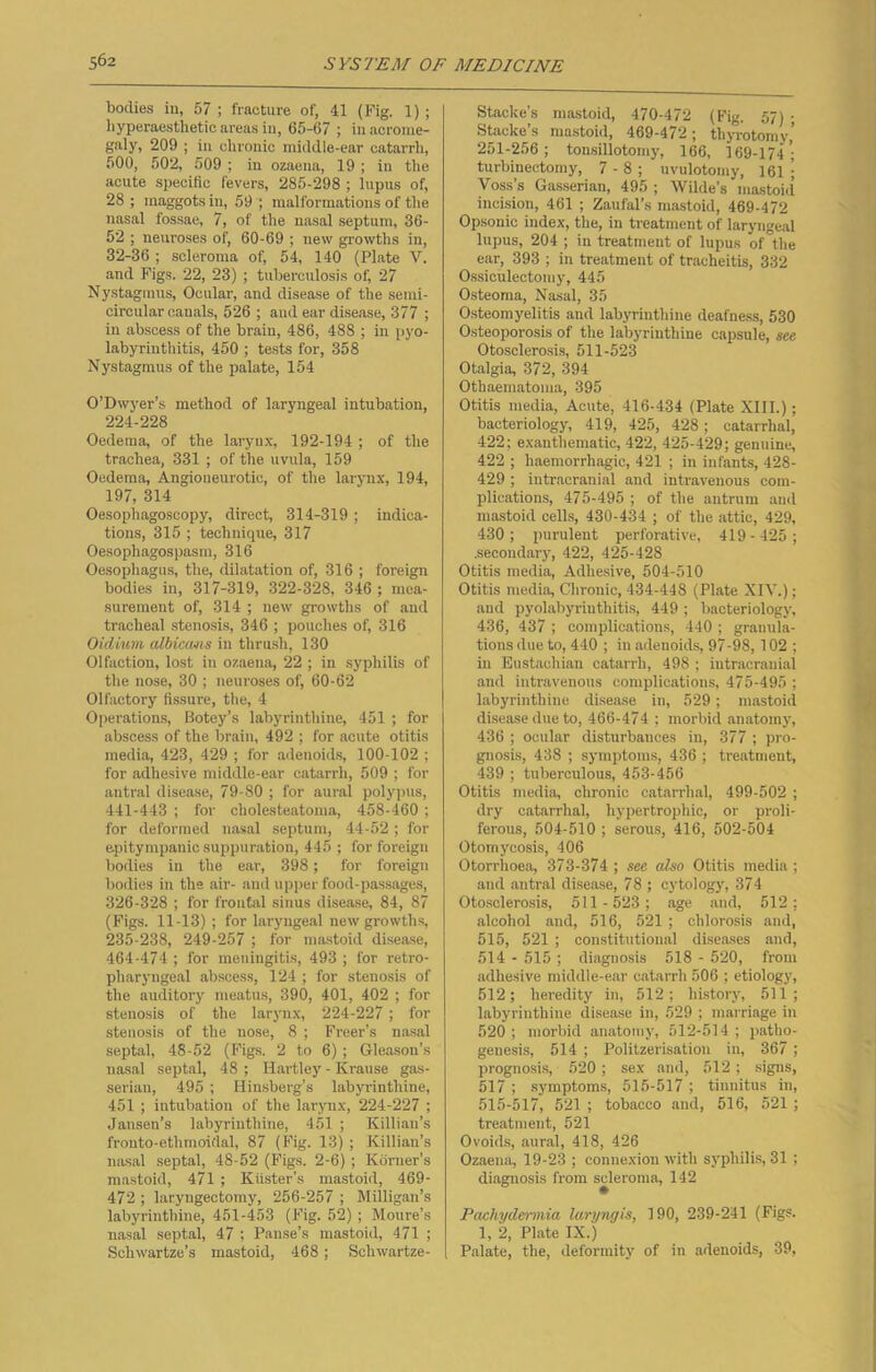 bodies in, 57 ; fracture of, 41 (Fig. 1); hyperaesthetic areas in, 65-67 ; in acrome- galy, 209 ; in elironic middle-ear catarrh, 500, 502, 509 ; in ozaena, 19 ; in the acute specific fevers, 285-298 ; lupus of, 28 ; maggots in, 59 ; malformations of the nasal fossae, 7, of the nasal septum, 36- 52 ; neuroses of, 60-69 ; new growths in, 32-36 ; scleroma of, 54, 140 (Plate Y. and Figs. 22, 23) ; tuberculosis of 27 Nystagmus, Ocular, and disease of the semi- circular canals, 526 ; aud ear disease, 377 ; in abscess of the brain, 486, 488 ; in pyo- labyrinthitis, 450 ; tests for, 358 Nystagmus of the palate, 154 O’Dwyer’s method of laryngeal intubation, 224-228 Oedema, of the larynx, 192-194 ; of the trachea, 331 ; of the uvula, 159 Oedema, Angioneurotic, of the larynx, 194, 197, 314 Oesophagoscopy, direct, 314-319 ; indica- tions, 315 ; technique, 317 Oesophagospasin, 316 Oesophagus, the, dilatation of, 316 ; foreign bodies in, 317-319, 322-328, 346 ; mea- surement of, 314 ; new growths of and tracheal stenosis, 346 ; pouches of, 316 Oiclium albicans in thrush, 130 Olfaction, lost in ozaena, 22 ; in syphilis of the nose, 30 ; neuroses of, 60-62 Olfactory fissure, the, 4 Operations, Botey’s labyrinthine, 451 ; for abscess of the brain, 492 ; for acute otitis media, 423, 429 ; for adenoids, 100-102 ; for adhesive middle-ear catarrh, 509 ; for antral disease, 79-80 ; for aural polypus, 441-443 ; for cholesteatoma, 458-460 ; for deformed nasal septum, 44-52; for epitympanic suppuration, 445 ; for foreign bodies in the ear, 398; for foreign bodies in the air- and upper food-passages, 326-328 ; for frontal sinus disease, 84, 87 (Figs. 11-13) ; for laryngeal new growths, 235-238, 249-257 ; for mastoid disease, 464-474 ; for meningitis, 493 ; for retro- pharyngeal abscess, 124 ; for stenosis of the auditory meatus, 390, 401, 402 ; for stenosis of the larynx, 224-227; for stenosis of the nose, 8 ; Freer’s nasal septal, 48-52 (Figs. 2 to 6) ; Gleason’s nasal septal, 48 ; Hartley - Krause gas- serian, 495 ; Hinsberg’s labyrinthine, 451 ; intubation of the larynx, 224-227 ; Jansen’s labyrinthine, 451 ; Killian’s fronto-ethmoidal, 87 (Fig. 13) ; Killian’s nasal septal, 48-52 (Figs. 2-6) ; Korner's mastoid, 471 ; Kiister’s mastoid, 469- 472 ; laryngectomy, 256-257 ; Milligan’s labyrinthine, 451-453 (Fig. 52); Moure’s nasal septal, 47 ; Pause’s mastoid, 471 ; Schwartze’s mastoid, 468; Schwartze- Stacke's mastoid, 470-472 (Fig. 57) ; Stacke’s mastoid, 469-472; thyrotomy’ 251-256; tonsillotomy, 166, 169-174 ’• turbinectomy, 7 - 8 ; uvulotomy, 161 ; Voss’s Gasserian, 495 ; Wilde’s mastoid incision, 461 ; Zaufal’s mastoid, 469-472 Opsonic index, the, in treatment of laryngeal lupus, 204 ; in treatment of lupus of°the ear, 393 ; in treatment of tracheitis, 332 Ossiculectomy, 445 Osteoma, Nasal, 35 Osteomyelitis and labyrinthine deafness, 530 Osteoporosis of the labyrinthine capsule, see Otosclerosis, 511-523 Otalgia, 372, 394 Othaematoma, 395 Otitis media, Acute, 416-434 (Plate XIII.); bacteriology, 419, 425, 428; catarrhal, 422; exanthematic, 422, 425-429; genuine, 422 ; haemorrhagic, 421 ; in infants, 428- 429 ; intracranial and intravenous com- plications, 475-495 ; of the antrum and mastoid cells, 430-434 ; of the attic, 429, 430; purulent perforative, 419-425; .secondary, 422, 425-428 Otitis media, Adhesive, 504-510 Otitis media, Chronic, 434-448 (Plate XIV.); and pyolabyrinthitis, 449 ; bacteriology, 436, 437 ; complications, 440 ; granula- tions due to, 440 ; in adenoids, 97-98, 102 ; in Eustachian catarrh, 498 ; intracranial and intravenous complications, 475-495 ; labyrinthine disease in, 529 ; mastoid disease due to, 466-474 ; morbid anatomy, 436 ; ocular disturbances in, 377 ; pro- gnosis, 438 ; symptoms, 436 ; treatment, 439 ; tuberculous, 453-456 Otitis media, chronic catarrhal, 499-502 ; dry catarrhal, hypertrophic, or proli- ferous, 504-510 ; serous, 416, 502-504 Otomycosis, 406 Otorrhoea, 373-374 ; see also Otitis media ; and antral disease, 78 ; cytology, 374 Otosclerosis, 511 -523; age and, 512: alcohol and, 516, 521 ; chlorosis and, 515, 521; constitutional diseases and, 514 - 515 ; diagnosis 518 - 520, from adhesive middle-ear catarrh 506 ; etiology, 512; heredity in, 512; history, 511; labyrinthine disease in, 529 ; marriage in 520 ; morbid anatomy, 512-514 ; patho- genesis, 514 ; Politzerisation in, 367 ; prognosis, 520 ; sex and, 512 ; signs, 517 ; symptoms, 515-517 ; tinnitus in, 515-517, 521 ; tobacco and, 516, 521; treatment, 521 Ovoids, aural, 418, 426 Ozaena, 19-23 ; connexion with syphilis, 31 : diagnosis from sderoma, 142 Pachydermia laryngis, 190, 239-241 (Figs. 1, 2, Plate IX.) Palate, the, deformity of in adenoids, 39,