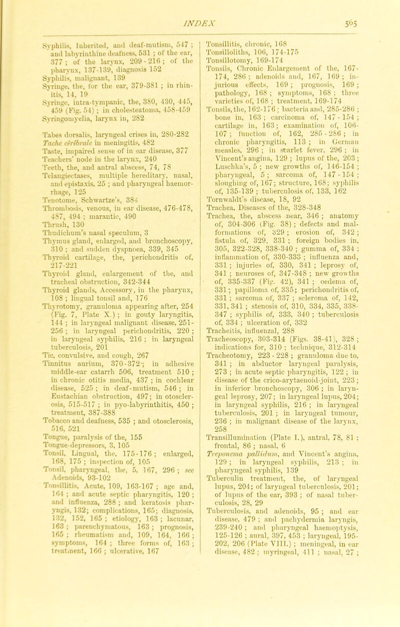 Syphilis, Inherited, ami deaf-mutism, 547 ; and labyrinthine deafness, 581 ; of the ear, 377; of the larynx, 209-216; of the pharynx, 137-139, diagnosis 152 Syphilis, malignant, 139 Syringe, the, for the ear, 379-381 ; in rhin- itis, 14, 19 Syringe, iutra-tympanie, the, 380, 480, 445, 459 (Fig. 54) ; in cholesteatoma, 458-459 Syringomyelia, larynx in, 282 Tabes dorsalis, laryngeal crises in, 2S0-282 Tache cerlbrale in meningitis, 482 Taste, impaired seuse of in ear disease, 377 Teachers' node in the larynx, 240 Teeth, the, and antral abscess, 74, 78 Telangiectases, multiple hereditary, nasal, and epistaxis, 25 ; and pharyngeal haemor- rhage, 125 Tenotome, Sclnvartze’s, 384 Thrombosis, venous, in ear disease, 476-478, 487, 494 ; marantic, 490 Thrush, 130 Thudichum’s nasal speculum, 3 Thymus gland, enlarged, and bronchoscopy, 310 ; and sudden dyspnoea, 339, 345 Thvroid cartilage, the, perichondritis of, 217-221 Thyroid gland, enlargement of the, and tracheal obstruction, 342-344 Thyroid glands, Accessory, in the pharynx, 108 ; lingual tonsjl and, 176 Thyrotomy, granuloma appearing after, 254 (Fig. 7, Plate X.) ; in gouty laryngitis, 144 ; in laryngeal malignant disease, 251- 256 ; in laryngeal perichondritis, 220 ; in laryngeal syphilis, 216 ; in laryngeal tuberculosis, 201 Tic, convulsive, and cough, 267 Tinnitus aurinm, 370-372-; in adhesive middle-ear catarrh 506, treatment 510 ; in chronic otitis media, 437 ; in cochlear disease, 525 ; in deaf-mutism, 546 ; in Eustachian obstruction, 497; in otoscler- osis, 515-517 ; in pyo-labyrinthitis, 450 ; treatment, 387-388 Tobacco and deafness, 535 ; and otosclerosis, 516, 521 Tongue, paralysis of the, 155 Tongue-depressors, 3,105 Tonsil, Lingual, the, 175-176 ; enlarged, 168, 175 ; inspection of, 105 Tonsil, pharyngeal, the, 5, 167, 296 ; see Adenoids, 93-102 Tonsillitis, Acute, 109, 163-167 ; age and, 164 ; and acute septic pharyngitis, 120 ; and influenza, 288 ; and keratosis phar- yngis, 132; complications, 165; diagnosis, 132, 152, 165 ; etiology, 163 ; lacunar, 163 ; parenchymatous, 163 ; prognosis, 165 ; rheumatism and, 109, 164, 166 ; symptoms, 164 ; three forms of, 163 ; treatment, 166 ; ulcerative, 167 Tonsillitis, chronic, 168 Tonsilloliths, 106, 174-175 Tonsillotomy, 169-174 Tonsils, Chronic Enlargement of the, 167- 174, 286 ; adenoids and, 167, 169 ; in- jurious effects, 169 ; prognosis, 169 ; pathology, 168; symptoms, 168; three varieties of, 168 ; treatment, 169-174 Tonsils, the, 162-176; bacteria and, 285-286 ; bone in, 163; carcinoma of, 147- 154; cartilage in, 163; examination of, 108- 107; function of, 162, 285-286; in chronic pharyngitis, 113 ; in German measles, 296 ; in scarlet fever, 296 ; in Vincent’s angina, 129; lupus of the, 203; Luschka’s, 5 ; new growths of, 146-154 ; pharyngeal, 5; sarcoma of, 147 -154; sloughing of, 167; structure, 168; syphilis of, 135-139 ; tuberculosis of, 133, 162 Tornwaldt’s disease, 18, 92 Trachea, Diseases of the, 328-348 Trachea, the, abscess near, 346 ; anatomy of, 304-306 (Fig. 38) ; defects and mal- formations of, 329 ; erosion of, 342 ; fistula of, 329, 331 ; foreign bodies in, 305, 322-328, 338-340 ; gumma of, 334 ; inflammation of, 330-333 ; influenza and, 331 ; injuries of, 330, 341 ; leprosy of, 341 ; neuroses of, 347-348 ; new growths of, 335-337 (Fig. 42), 341 ; oedema of, 331; papilloma of, 335; perichondritis of, 331 ; sarcoma of, 337 ; scleroma of, 142, 331, 341 ; stenosis of, 310, 334, 335, 338- 347 ; syphilis of, 333, 340 ; tuberculosis of, 334 ; ulceration of, 332 Tracheitis, influenzal, 288 Tracheoscopy, 303-314 (Figs. 38-41), 328; indications for, 310 ; technique, 312-314 Tracheotomy, 223 - 228 ; granuloma due to, 341 ; in abductor laryngeal paralysis, 273 ; in acute septic pharyngitis, 122 ; in disease of the crico-arytaenoid-joint, 223; in inferior bronchoscopy, 306 ; in laryn- geal leprosy, 207; in laryngeal lupus, 204; in laryngeal syphilis, 216 ; in laryngeal tuberculosis, 201 ; in laryngeal tumour, 236 ; in malignant disease of the larynx, 258 Transillumination (Plate I.), antral, 78, 81 : frontal, 86 ; nasal, 6 Treponema pallidum, and Vincent’s angina, 129 ; in laryngeal syphilis, 213 ; in pharyngeal syphilis, 139 Tuberculin treatment, the, of laryngeal lupus, 204; of laryngeal tuberculosis, 201; of lupus of the ear, 393 ; of nasal tuber- culosis, 28, 29 Tuberculosis, and adenoids, 95 ; and ear disease, 479 ; and pachydermia laryngis, 239-240; and pharyngeal haemoptysis, 125-126 ; aural, 397, 453 ; laryngeal, 195- 202, 206 (Plate VII1.) ; meningeal, in ear disease, 482; myringeal, 111 ; nasal, 27 ;