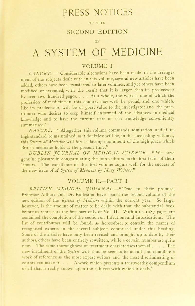 PRESS NOTICES OF THE SECOND EDITION OF A SYSTEM OF MEDICINE VOLUME I LANCET—“ Considerable alterations have been made in the arrange- ment of the subjects dealt with in this volume, several new articles have been added, others have been transferred to later volumes, and yet others have been modified or extended, with the result that it is larger than its predecessor bv over two hundred pages. ... As a whole, the work is one of which the profession of medicine in this country may well be proud, and one which, like its predecessor, will be of great value to the investigator and the prac- titioner who desires to keep himself informed of the advances in medical knowledge and to have the current state of that knowledge conveniently summarised.” NATURE.—“Altogether this volume commands admiration, and if its high standard be maintained, as it doubtless will be, in the succeeding volumes, this System of Medicine will form a lasting monument of the high place which British medicine holds at the present time.” DUBLIN JOURNAL OF MEDICAL SCIENCE.—1‘ We have genuine pleasure in congratulating the joint-editors on the first-fruits of their labours. The excellence of this first volume augurs well for the success of the new issue of A System of Medicine by Many Writers A VOLUME II.—PART I BRITISH MEDICAL JOURNAL.—“ True to their promise, Professor Allbutt and Dr. Rolleston have issued the second volume of the new edition of the System of Medicine within the current year. So large, however, is the amount of matter to be dealt with that the substantial book before us represents the first part only of Vol. II. Within its 1087 pages are contained the completion of the section on Infections and Intoxications. The list of contributors will be found, as heretofore, to contain the names of recognised experts in the several subjects comprised under this heading. Some of the articles have only been revised and brought up to date by their authors, others have been entirely rewritten, while a certain number are quite new. The same thoroughness of treatment characterises them all. . . . The new instalment of the System will thus be seen to be as full and complete a work of reference as the most expert writers and the most discriminating of editors can make it. ... A work which presents a trustworthy compendium of all that is really known upon the subjects with which it deals.”