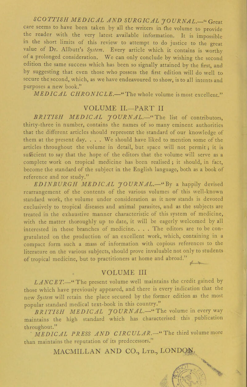 SCOTTISH MEDICAL AND SURGICAL JOURNAL.—'“ Great care seems to have been taken by all the writers in the volume to provide the reader with the very latest available information. It is impossible in the short limits of this review to attempt to do justice to the great value of Dr. Allbutt’s System. Every article which it contains is worthy of a prolonged consideration. We can only conclude by wishing the second edition the same success which has been so signally attained by the first, and by suggesting that even those who possess the first edition will do well to secure the second, which, as we have endeavoured to show, is to all intents and purposes a new book.” MEDICAL CHRONICLE.—“The whole volume is most excellent.” VOLUME II.—PART II BRITISH MEDICAL JOURNAL.—“The list of contributors, thirty-three in number, contains the names of so many eminent authorities that the different articles should represent the standard of our knowledge of them at the present day. . . . We should have liked to mention some of the articles throughout the volume in detail, but space will not permit; it is sufficient to say that the hope of the editors that the volume will serve as a complete work on tropical medicine has been realised ; it should, in fact, become the standard of the subject in the English language, both as a book of reference and ror study.” EDINBURGH MEDICAL JOURNAL.—“ By a happily devised rearrangement of the contents of the various volumes of this well-known standard work, the volume under consideration as it now stands is devoted exclusively to tropical diseases and animal parasites, and as the subjects are treated in the exhaustive manner characteristic of this system of medicine, with the matter thoroughly up to date, it will be eagerly welcomed by all interested in these branches of medicine. . . . The editors are to be con- gratulated on the production of an excellent work, which, containing in a compact form such a mass of information with copious references to the literature on the various subjects, should prove invaluable not only to students of tropical medicine, but to practitioners at home and abroad.” VOLUME III LANCET.—“The present volume well maintains the credit gained by those which have previously appeared, and there is every indication that the new System will retain the place secured by the former edition as the most popular standard medical text-book in this country.” BRITISH MEDICAL JOURNAL.—“The volume in every way maintains the high standard which has characterised this publication throughout.” MEDICAL PRESS AND CIRC ULAR.—U The third volume more than maintains the reputation of its predecessors.” MACMILLAN AND CO., Ltd., LONDON-