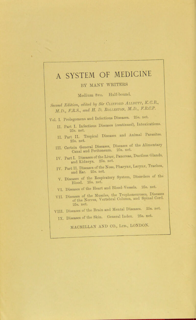 A SYSTEM OF MEDICINE BY MANY WRITERS Medium 8vo. Half-bound. Second Edition, edited hj Sir Clifford Allbvtt, K.C.B., M.n., F.K.S., and H. B. Bolleston, M.D., F.R.G.P. Yol. I. Prolegomena and Infectious Diseases. 25s. net. II. Part I. Infectious Diseases (continued), Intoxications. 25s. net. II. Part II. Tropical Diseases and Animal Parasites. 25s. net. III. Certain General Diseases, Diseases of the Alimentary Canal and Peritoneum. 25s. net. IV. Parti. DiseasesoftheLivjer, Pancreas, Ductless Glands, and Kidneys. 25s. net. IV. Part II. Diseases of the Nose, Pharynx, Larynx, Trachea, and Ear, 25s. net. V Diseases of the Respiratory System, Disorders of the Blood. 26s. not. VI. Diseases of the Heart and Blood-Vessels. 25s. net. VII Diseases of the Muscles, the Trophoneuroses, Diseases of the Nerves, Vertebral Column, and Spinal Cord. 25s. net. VIII. Diseases of the Brain and Mental Diseases. 25s. net. IX. Diseases of the Skin. General Index. 25s. net. MACMILLAN AND CO., Ltd., LONDON.