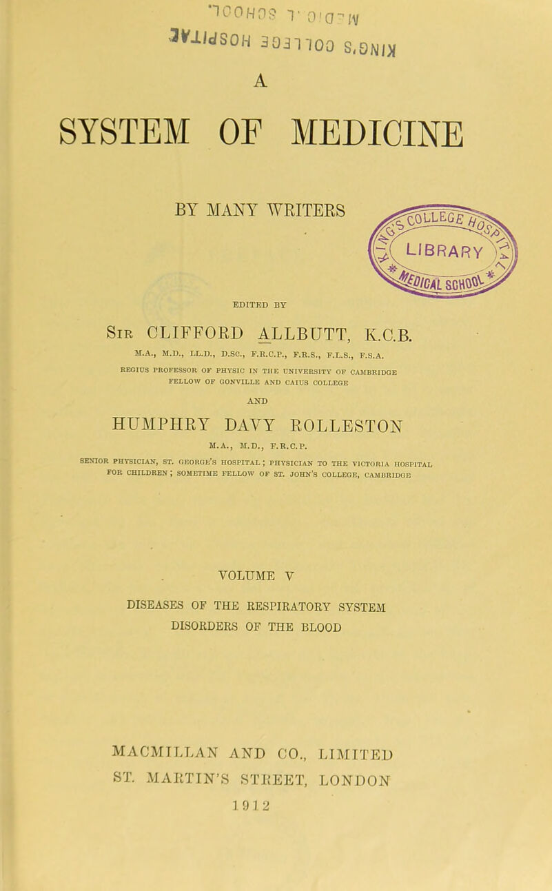 T 0 0 H n S T 00 ■’ iV ^¥lldSOH 3031100 S,ONI)l A SYSTEM OF MEDICINE BY MANY AYRITEES EDITED BY Sir CLIFFORD ALLBUTT, K.C.B. M.A., M.D., LL.D., D.SC., F.R.C.P., F.R.S., F.L.S., F.S.A. REGIUS PROFESSOR OF PHYSIC IN THE UNIVERSITY OF CAMBRIDGE FELLOW OF GONVILLE AND CAIUS COLLEGE AND HUMPHRY DAVY ROLLESTON M.A., M.D., F.R.C.P. SEMOR PHVSICIAjr, ST. OEORGe’s HOSPITAL ; PHYSICIAN TO THE VICTORIA HOSPITAL FOR CHILDREN ; SOMETIME FELLOW OF ST. JOHN’S COLLEGE, CAMBEIDOB VOLUME V DISEASES OF THE RESPIRATORY SYSTEM DISORDERS OF THE BLOOD MACMILLAN AND CO., LIMITED ST. MAIiTIN’S STREET, LONDON 1912