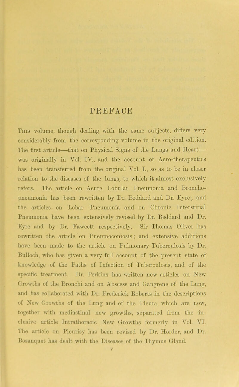 PEEFACE This volume, though dealing with the same subjects, differs very considerably from the corresponding volume in the original edition. The firet article—that on Physical Signs of the Lungs and Heart— was originally in Vol. IV., and the account of Aero-therapeutics has been transferred from the original Vol. I., so as to be in closer relation to the diseases of the lungs, to which it almost exclusively refers. The article on Acute Lobular Pneumonia and Broncho- pneumonia has been rewritten by Dr. Beddard and Dr. Eyre; and the articles on Lobar Pneumonia and on Chronic Interstitial Pneumonia have been extensively revised by Dr. Beddard and Dr. Eyre and by Dr. Eawcett respectively. Sir Thomas Oliver has rewritten the article on Pneumoconiosis ; and extensive additions have been made to the article on Pulmonary Tuberculosis by Dr. Bulloch, who has given a very full account of the present state of knowledge of the Paths of Infection of Tuberculosis, and of the specific treatment. Dr. Perkins has written new articles on New Orowths of the Bronchi and on Abscess and Gangrene of the Lung, and ha-s collaborated with Dr. Frederick Eoberts in the descriptions of New Growths of the Lung and of the Pleura, which are now, together witli mediastinal new gi’owths, separated from the iu- clu.sive article Intrathoracic New Growths formerly in A'^ol. VI. llie article on Pleurisy has been revised Ity Dr. Holder, and Dr. Bosanquet has dealt with the Diseases of the Tliymus Gland.