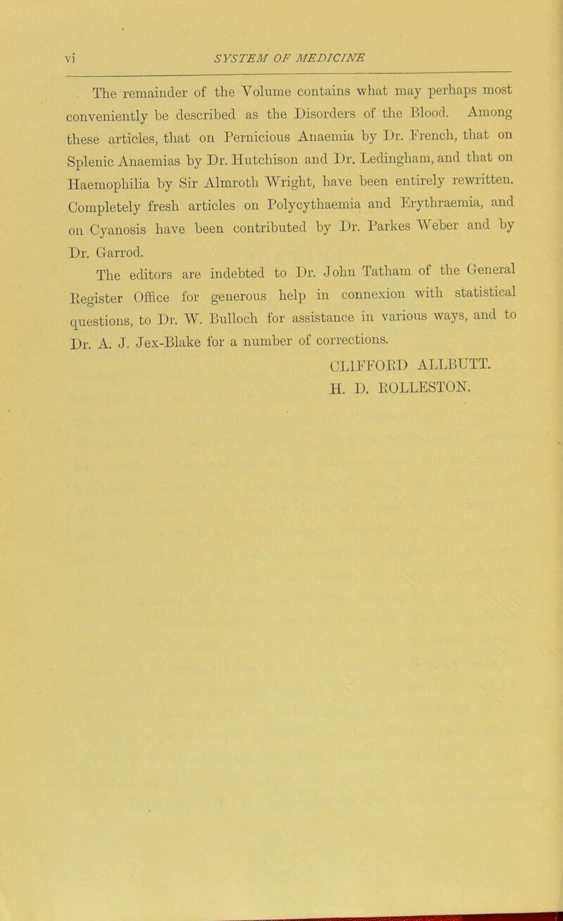 The remainder of the Volume contains what may perhaps most conveniently he described as the Disorders of the Blood. Among these articles, that on Pernicious Anaemia by Dr. French, that on Splenic Anaemias by Dr. Hutchison and Dr. Ledingham, and that on Haemophilia by Sir Almroth Wright, have been entirely rewritten. Completely fresh articles on Polycythaemia and Erythraemia, and on Cyanosis have been contributed by Dr. Parkes Weber and by Dr. Garrod. The editors are indebted to Dr. John Tatham of the General Ptegister Office for generous help in connexion with statistical questions, to Dr. W. Bulloch for assistance in various ways, and to Dr. A. J. Jex-Blake for a number of corrections. CLIFFOED ALLBUTT. H. D. KOLLESTON.