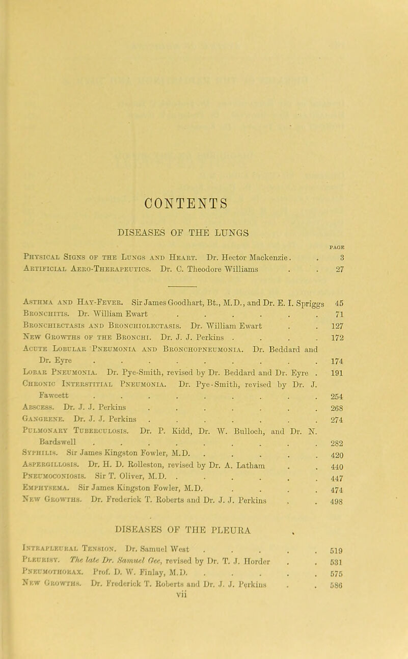 CONTENTS DISEASES OF THE LUNGS PAGE Physical Signs of the Lungs and Heart. Dr. Hector Mackenzie. . 3 Artificial Aero-Therapeutics. Dr. C. Theodore Williams . . 27 A.STHMA AND Hat-Fe^tje. Sir James Goodliart, Bt., M.D. , and Dr. E. I. Spriggs 45 Bronchitis. Dr. William Ewart . . . . . .71 Bronchiectasis and Bronchiolectasis. Dr. William Ewart . . 127 New Growths of the Bronchi. Dr. J. J. Perkins .... 172 Acute Lobular Pneumonia and Bronchopneumonia. Dr. Beddard and Dr. Eyre ......... 174 Lob.lr Pneumonia. Dr. Pye-Smith, revised by Dr. Beddard and Dr. Eyre . 191 Chronic Interstitial Pneumoni.u. Dr. Pye-Smith, revised by Dr. J. Fawcett ......... 254 Abscess. Dr. J. J. Perkins ....... 268 Gangrene. Dr. J. J. Perkins ....... 274 Pulmonary Tuberculosis. Dr. P. Kidd, Dr. W. Bulloch, and Dr. N. Bardswell ......... 282 Syphilis. Sir James Kingston Fowler, M.D. ..... 420 Aspergillosis. Dr. H. D. RoUeston, revised by Dr. A. Latham . . 440 Pneumoconiosis. Sir T. Oliver, M.D. ...... 447 Emphysema. Sir James Kingston Fowler, M.D. .... 474 New Growths. Dr. Frederick T. Roberts and Dr. J. J. Perkins . . 493 DISEASES OF THE PLEURA I.ntp.apleural Tension. Dr. Samuel West . . . . .519 Pleurisy. The late L>r. Hamucl (lee, revi.sed by Dr. T. .1. Horder . . 531 PNEUMf/riiOKAX. Prof. D. W. Finlay, M.D. . . . . . 575 New Growtils. Dr. Frederick T. Roberts and Dr. J. J. Perkins . . 586