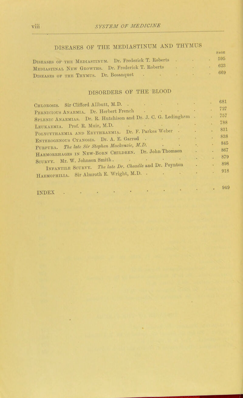 DISEASES OF THE MEDIASTINUM AND THYMUS Diseases of the Mediastinum. Dr. Frederick T. Roberts Mediastinal New Ghowths. Dr. Frederick T. Roberts Diseases of the Thymus. Dr. Bosanquet . • • • PAGE 595 623 669 DISORDERS OF THE BLOOD Chlorosis. Sir Clifford Allbutt, M.D. . • • • • Pernicious Anaemia. Dr. Herbert Frencli . • • • Splenic Anaemias. Dr. R. Hutchison and Dr. J. C. G. Ledingham . Leukaemia. Prof. R. Muir, M.D. . • • ■ ‘ POLYCYTHAEMIA AND Erythraemia. Dr. F. Parkes Weber . Enterogenous Cyanosis. Dr. A. E. Garrod . • ■ ■ Purpura. The late Sir Stephen Mackenzie, M.D. Haemorrhages in New-Born Children. Dr. John Thomson Scurvy. Mr. W. Johnson Smith. • • • • Infantile Scurvy. The late Dr. Cheadle and Dr. Poynton Haemophilia. Sir Almroth E. Wright, M.D. . 681 727 757 788 831 838 845 867 879 898 918 INDEX 949