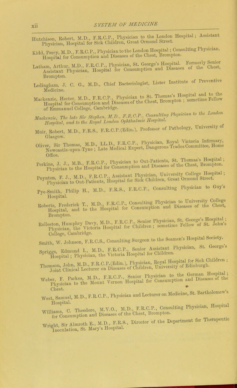 Hutchison, Robert, M.D., F.R.C.P., Physician to the London Hospital; Assistant Physician, Hospital for Sick Children, Great Ormond Stieet. Kidd X ilJOlWXUpli, 1 Percy M.D. F.R.O.P., Physician to the London Hospital; Consulting Physician, Hospital for Consumption and Diseases of the Chest, Brompton. Latham, Arthur, M.D., F.R.C.P Phpician, ^t- Ge^r^^f Che^ Assistant Physician, Hospital tor Consumption and D Brompton. Ledingham, .T. C. G., M.D., Chief Bacteriologist, Lister Institute of Preventive Medicine. Mackenzie, Hector, M.D., 'iBrom^^^ Hospital for Consumption and Diseases of the Chest, Bromprou , of Emmanuel College, Cambridge. Tke late Sir Sievne.. Hospital, and to the Royal Lond.on Ophthalmic Hospital. M.ir, M.D.. F.E.S., F.R.C.P.(Eai„.), P.ofe.o, «t P.th.logJ, U.lv^ity of Glasgow. Office. TP , • T T M R E R C P Physician to Out-Patients, St. Thomas’s Hospital; PhysLn t. the Ooi.e.mi.tion end Dl..„e. otthe Che.t, Bnenplon. ■p tnn E T M D F R C.P., Assistant Physician, University Collep Hospital; ^ i^hysidan to oS-Patients, Hospital for Sick Children, Great Ormond Street. Pye-Smith, Philip H., M.D., F.R.S., F.R.C.P., Consulting Physician to Guy’s Hospital. Brompton. College, Cambridge. Sn.ilh, W. Johneon, P.EC.S., Consulting Smg.o. to the Seemen’. Hospltel Soc.ety. ^-TowSrSyi;..^ ^io'^srHo!S.hoVS.‘s;L’-“‘“^ West, Semnel. M.D., F.K.C.P., Physioi.n endl.etnre,on Modioi.o, St. B.,th.lon,.W. Hospital. _ wiv c C Theodore M.V.O., M.D., F.R.C.P., Consulting Physician, Hospital frConsumption and Diseases of the Chest, Brompton. Wright, Si, Almroth E.. M.E, F.E.S., Dirooto, ot the Dep.rtment for Th.r.pintto Inoculation, St. Mary’s Hospital.