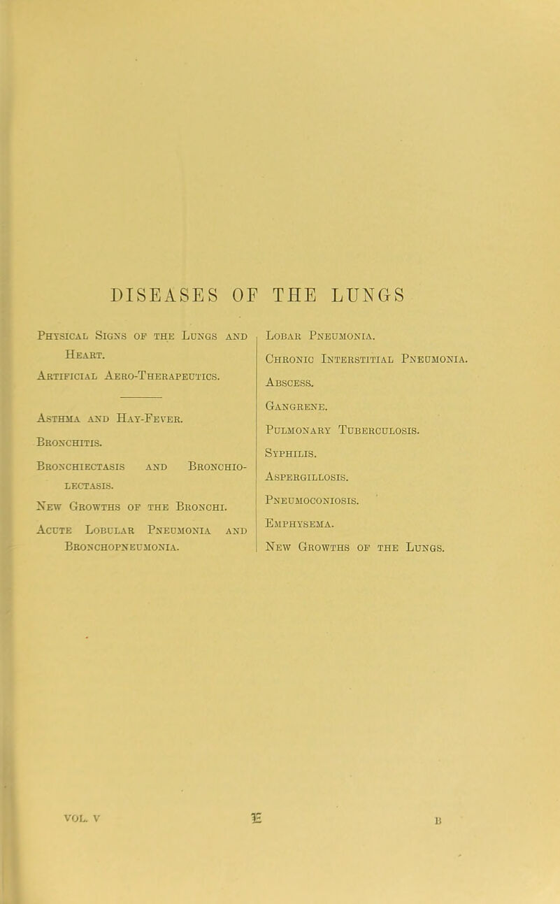 DISEASES OF THE LUNGS Physical Sigxs of the Lungs and Heart. Artificial Aero-Therapedttcs. Asthma and Hay-Fever. Bronchitis. Bronchiectasis and Bronchio- LECTASIS. New Growths of the Bronchi. Acute Lobular Pneumonia and Bronchopneumonia. Lobar Pneumonia. Chronic Interstitial Pneumonia. Abscess, Gangrene. Pulmonary Tuberculosis. Syphilis. Aspergillosis. Pneumoconiosis. Emphysema. New Growths of the Lungs. VOL. V 1H 13