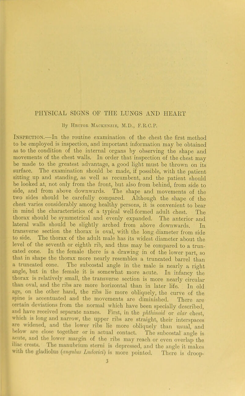 By Hector Mackenzie, M.D., F.R.O.P. Inspection.—In the routine examination of the chest the first method to be emploj'ed is inspection, and important information may be obtained as to the condition of the internal organs by observing the shape and movements of the chest walls. In order that inspection of the chest may be made to the greatest advantage, a good light must be thrown on its surface. The examination should be made, if possible, with the patient sitting up and standing, as well as recumbent, and the patient should be looked at, not only from the front, but also from behind, from side to side, and from above downwards. The shape and movements of the two sides should be carefully compared. Although the shape of the chest varies considerably among healthy persons, it is convenient to bear in mind the characteristics of a typical well-formed adult chest. The thorax should he symmetrical and evenly expanded. The anterior and lateral walls should be slightly arched from above downwards. In transverse section the thorax is oval, with the long diameter from side to side. The thorax of the adult male has its widest diameter about the level of the seventh or eighth rib, and thus may be compared to a trun- cated cone. In the female there is a drawing in of the lower part, so that in shape the thorax more nearly resembles a truncated barrel than a truncated cone. The subcostal angle in the male is nearly a right angle, but in the female it is somewhat more acute. In infancy the thorax is relatively small, the transverse section is more nearly circular than oval, and the ribs are more horizontal than in later life. In old age, on the other hand, the ribs lie more oblicpiely, the curve of the spine is accentuated and the movements are diminished. There are certain deviations from the normal which have been specially described, and have received separate names. First, in the iMdnoid or alar chest, which is long and narrow, the upper ribs are straight, their interspaces are widened, and the lower ribs lie more oblicjuely than usual, and l»elow are close together or in actual contact. The subcostal angle is acute, and the lower margin of the ribs may reach oi' even overlap the iliac crests. The manubiium sterni is deprc.sscd, and the angle it makes with the gladiolus {annulus Liulovici) is more jjointeil. There is droop-