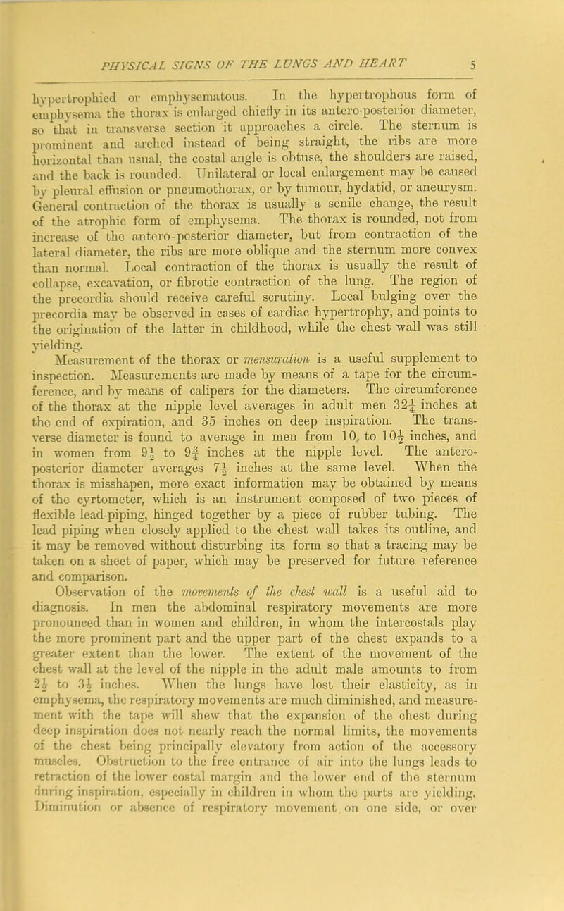 hypertrophied or einphyseniiitous. In the hypertrophons form of emph3'sem<i the thorax is enlarged chielly in its antero-posterior diameter, so that in transverse section it approaches a circle. The sternum is prominent and arched instead of being straight, the ribs are moie horizontid than usual, the costal angle is obtuse, the shoulders are raised, and the back is rounded. Unilateral or local enlargement may be caused b}' pleural efl’usion or pneumothorax, or by tumour, hydatid, or aneurysm. General contraction of the thorax is usually a senile change, the result of the atrophic form of emphysema. The thorax is rounded, not from increase of the antero-posterior diameter, but from contraction of the lateral diameter, the ribs are more oblique and the sternum more convex than normal. Local contraction of the thorax is usually the result of collapse, excavation, or fibrotic contraction of the lung. The region of the precordia should receive careful scrutiny. Local bulging over the precordia may be observed in cases of cardiac hypertrophy, and points to the origination of the latter in childhood, while the chest wall was still vielding. Measurement of the thorax or mensuration is a useful supplement to inspection. Measiu’ements are made by means of a tape for the circum- ference, and by means of calipers for the diameters. The circumference of the thorax at the nipple level averages in adult men 32^ inches at the end of expiration, and 35 inches on deep inspiration. The trans- verse diameter is found to average in men from 10, to inches, and in women from 91- to 9| inches at the nipple level. The antero- posterior diameter averages 7L inches at the same level. When the thorax is misshapen, more exact information may be obtained by means of the cyrtometer, which is an instrument composed of two pieces of flexible lead-piping, hinged together by a piece of rubber tubing. The lead piping Avhen closely applied to the chest wall takes its outline, and it may be removed without disturbing its form so that a tracing may be taken on a sheet of paper, which may be preserved for futiue reference and comparison. Observation of the movements of the chest wall is a useful aid to diagnosis. In men the abdominal respiratory movements are more pronounced than in women and children, in whom the intercostals play the more prominent part and the upper part of the chest expands to a greater extent than the lower. The extent of the movement of the chest wall at the level of the nipple in the adult male amounts to from 2^ to 3^ inchc.s. When the lungs have lost their elasticity, as in emphysema, the respiratory movements are much diminished, and measure- ment with the tope vnll shew that the expansion of the chest during deep inspiration does not nearly reach the normal limits, the movements of the chest being principally elevatory from action of the accessory mascles. Obstruction to the free entrance of air into the lungs leads to retraction of the lower costal margin and the lower end of the sternum during inspiration, especially in children in whom the parts arc yielding. Diminution or absence of respiratory movement on one side, oi’ over