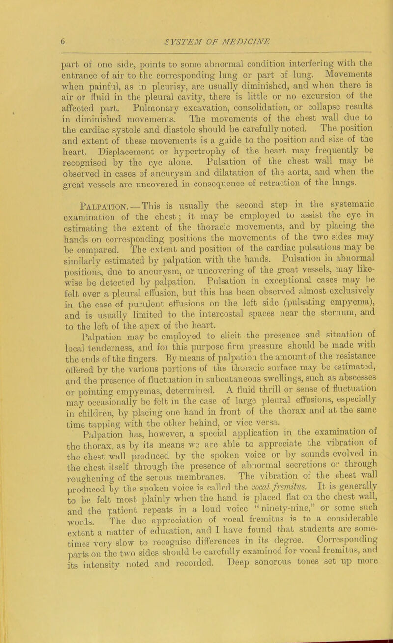 part of one side, jioints to some abnormal condition interfering with the entrance of aii' to the corresponding lung or part of lung. Movements when painful, as in pleurisy, are usually diminished, and when there is air or fluid in the pleural cavity, there is little or no excursion of the affected part. Pulmonary excavation, consolidation, or collapse results in diminished movements. The movements of the chest wall due to the cardiac systole and diastole should be carefully noted. The position and extent of these movements is a guide to the position and size of the heart. Displacement or hypertrophy of the heart may frequently be recognised by the eye alone. Pulsation of the chest wall may be observed in cases of aneurysm and dilatation of the aorta, and when the great vessels are uncovered in consequence of retraction of the lungs. Palpation.—This is usually the second step in the systematic examination of the chest; it may be employed to assist the eye in estimating the extent of the thoracic movements, and by placing the hands on corresponding positions the movements of the two sides may be compared. The extent and position of the cardiac pulsations may be similarly estimated by palpation with the hands. Pulsation in abnoimal positions, due to aneurysm, or uncovering of the great vessels, may like- wise be detected liy palpation. Pulsation in exceptional cases maj'’ be felt over a pleural effusion, but this has been observed almost exclusively in the case of purulent effusions on the left side (pulsating empyema), and is usually limited to the intercostal spaces near the sternum, and to the left of the apex of the heart. Palpation maybe employed to elicit the presence and situation of local tenderness, and for this purpose firm pressure should be made with tlie ends of the fingers. By means of palpation the amount of the resistance offered by the various portions of the thoracic surface may be estimated, and the presence of fluctuation in subcutaneous swellings, such as abscesses or pointing empyemas, determined. A fluid thrill or sense of fluctuation may occasionally be felt in the case of large jileural effusions, especially in children, by placing one hand in front of the thorax and at the same time tapping with the other behind, or vice versa. Palpation has, however, a special application in the examination of the thorax, as by its means we are able to appreciate the vibration of the chest wall produced by the spoken voice or by sounds evolved in the chest itself through the presence of abnormal secretions or through rouo’hening of the serous membranes. The vibration of the chest wall produced by the spoken voice is called the wml fremitus. It is generally to be felt most plainly when the hand is placed flat on the chest wall, and the patient repeats in a loud voice “ninety-nine,” or some such words. The due appreciation of vocal fremitus is to a considerable extent a matter of education, and I have found that students are some- times very slow to recognise differences in its degree. Corresponding parts on the two sides should be carefully examined for vocal fremitus, and its intensity noted and recorded. Deep sonorous tones set up more