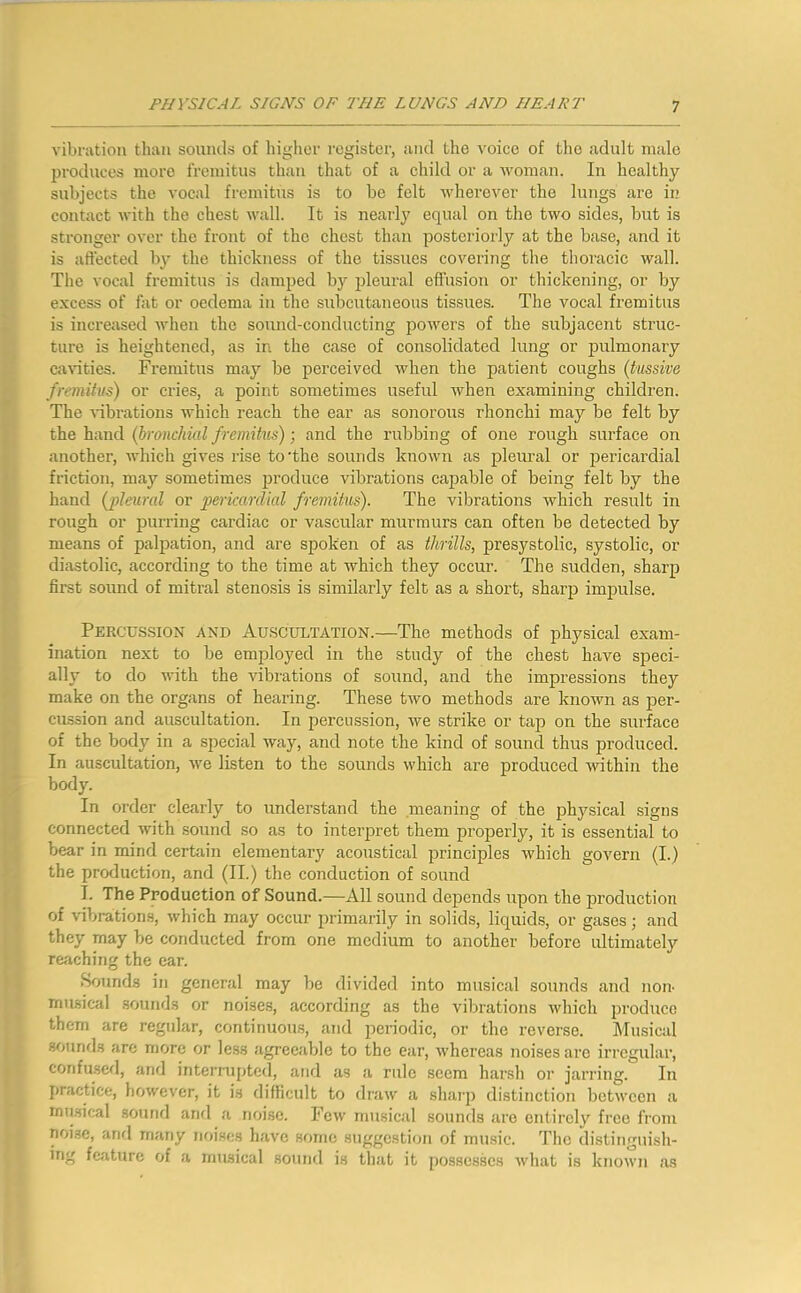 vibnitiou than sounils of higher register, iuid the voice of tlie adult male produces more fremitus than that of a child or a Avoman. In healthy subjects the vocal fremitus is to be felt Avherever the lungs are in contact Avith the chest Avail. It is nearly equal on the tAvo sides, but is stronger over the front of the chest than posteriorly at the base, and it is affected by the thickness of the tissues covering the thoracic wall. The vocal fremitus is damped by pleural effusion or thickening, or by excess of fat or oedema in the subcutaneous tissues. The vocal fremitus is increased Avhen the sound-conducting poAvers of the subjacent struc- ture is heightened, as in the case of consolidated lung or pulmonary caAuties. Fremitus may be perceived Avhen the patient coughs (tussive fremitus) or cries, a point sometimes useful Avhen examining children. The Aubrations which reach the ear as sonorous rhonchi may be felt by the hand (bronchial fremitus); and the rubbing of one rough surface on another, Avhich gives rise to'the sounds known as pleural or pericardial friction, may sometimes produce vibrations capable of being felt by the hand (pleural or pericardial fremitus). The vibrations which result in rough or purring cardiac or vascular murmurs can often be detected by means of palpation, and are spoken of as thrills, presystolic, systolic, or diastolic, according to the time at which they occur. The sudden, sharp first sound of mitral stenosis is similarly felt as a short, sharp impulse. Percussion and Auscultation.—The methods of physical exam- ination next to be employed in the study of the chest have speci- ally to do with the Aubrations of sound, and the impressions they make on the organs of hearing. These tAvo methods are known as per- cussion and auscultation. In percussion, Ave strike or tap on the surface of the body in a special way, and note the kind of sound thus produced. In auscultation, we listen to the sounds Avhich are produced AAuthin the body. In order clearly to understand the meaning of the physical signs connected Avith sound so as to interpret them properly, it is essential to bear in mind certain elementary acoustical principles Avhich govern (I.) the production, and (II.) the conduction of sound 1. The Production of Sound.—All sound depends upon the production of vibrations, Avhich may occur primarily in solids, liquids, or gases; and they may be conducted from one medium to another before ultimately reiiching the ear. Sounds in general may be divided into musical sounds and non- musical sounds or noise.s, according as the vibrations Avhich produce them are regular, continuous, and periodic, or the reverse. Musical sounfls are more or less agreeable to the ear, Avhereas noises are irregular, confused, and interniptcd, and as a rule seem har.sh or jarring. In practice, however, it is difficult to draAv a shai'p distinction betAveen a mu.sical sound and a noise. Fcav musical souncls are entirely free from noise, and many noises have some suggestion of mirsic. The distiiiguish- ing feature of a musical sound is that it posses.scs Avhat is knoAvn as