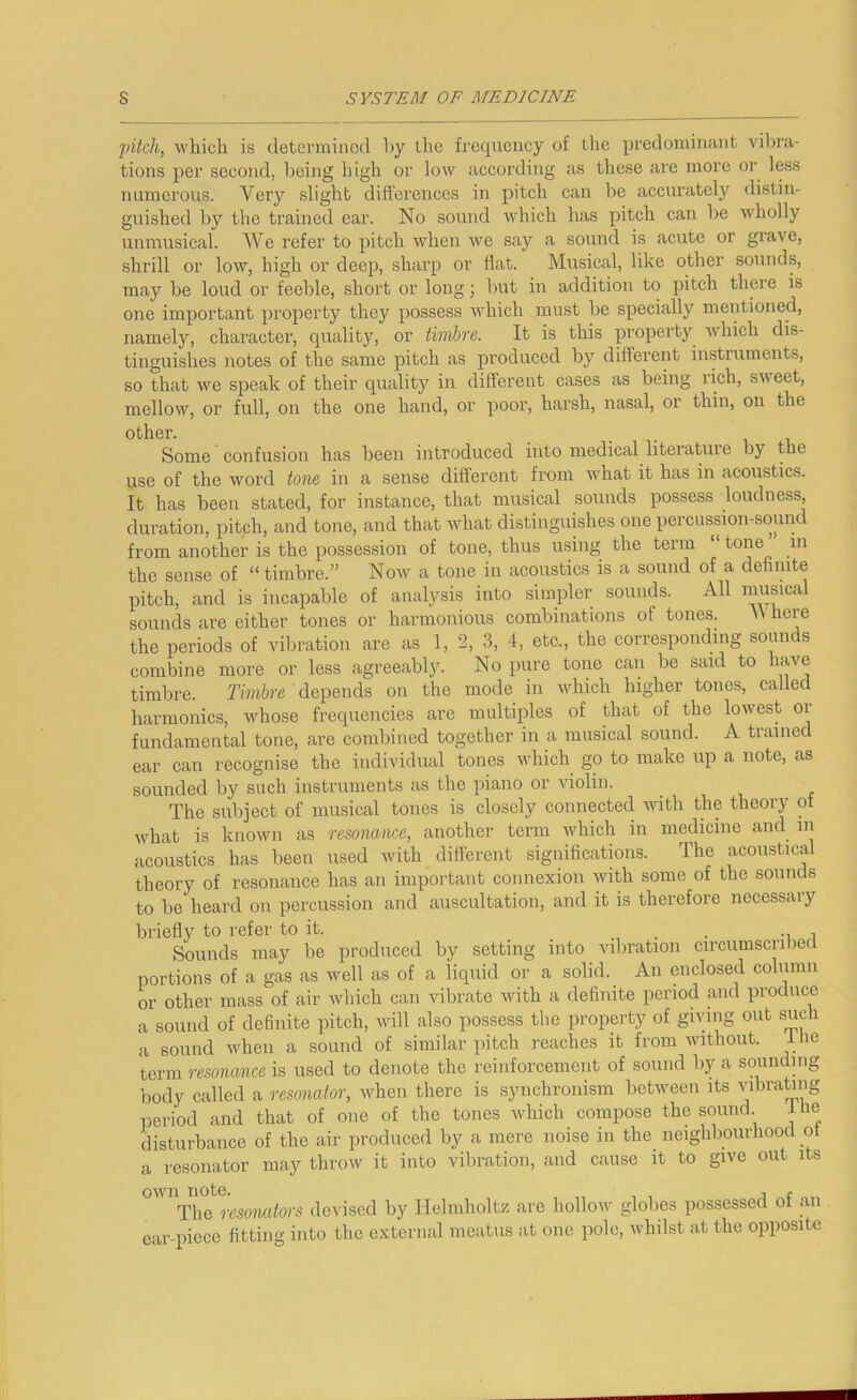 '[jikh, which is determined hy the frequency of the predominant vibra- tions per second, being high or low according as these are more or less numerous. Very slight differences in pitch can be accurately distin- guished by the trained car. No sound which has pitch can be wholly unmusical. We refer to pitch when we say a sound is acute or grave, shrill or low, high or deep, sharp or hat. Musical, like other sounds, may be loud or feeble, short or long; but in addition to pitch there is one important property they possess which must be specially mentioned, namely, character, quality, or timbre. It is this property Avhich dis- tinguishes notes of the same pitch as produced by dillerent instruments, so that we speak of their quality in different cases as being rich, sweet, mellow, or full, on the one hand, or poor, harsh, nasal, or thin, on the other. Some confusion has been introduced into medical literature by the use of the word tone in a sense different from what it has in acoustics. It has been stated, for instance, that musical sounds possess loudness, duration, pitch, and tone, and that what distinguishes one percussion-sound from another is the possession of tone, thus using the term “ tone in the sense of “ timbre.” Now a tone in acoustics is a sound of a definite pitch, and is incapable of analysis into simpler sounds. All musical sounds are either tones or harmonious combinations of tones. \V here the periods of vibration are as 1, 2, 3, 4, etc., the corresponding sounds combine more or less agreeably. No pure tone can be said to have timbre. Timbre depends on the mode in which higher tones, called harmonics, whose frequencies are multiples of that of the lowest oi fundamental tone, are combined together in a musical sound. A trained ear can recognise the individual tones which go to make up a note, as sounded by such instruments as the piano oi violin. The subject of musical tones is closely connected ivith the theory of Avhat is known as resonance, another term Avhich in medicine and_ in acoustics has been used with different significations. The acoustical theory of resonance has an important connexion with some of the sounds to be heard on percussion and auscultation, and it is therefore necessary briefly to refer to it. . . • -i i Sounds may be produced by setting into vibration circumscribed portions of a gas as well as of a liquid or a solid. An enclosed column or other mass of air Avhich can vibrate Avith a definite period and produce a sound of definite pitch, Avill also possess the property of giving out such a sound Avhen a sound of similar pitch reaches it from Avithout. ihe term resonance is used to denote the reinforcement of sound by a soundnig body called a resonator, Avhen there is synchronism betAvcen its Aubrating period and that of one of the tones which compose the sound ibe disturbance of the air produced by a mere noise in the neighbourhood ot a resonator may throw it into vibration, and cause it to give out its OAvn note. , r The resomtors devised by Helmholtz are holloAv globes possessed ot an ear-piece fitting into the external meatus at one pole, whilst at the opposite