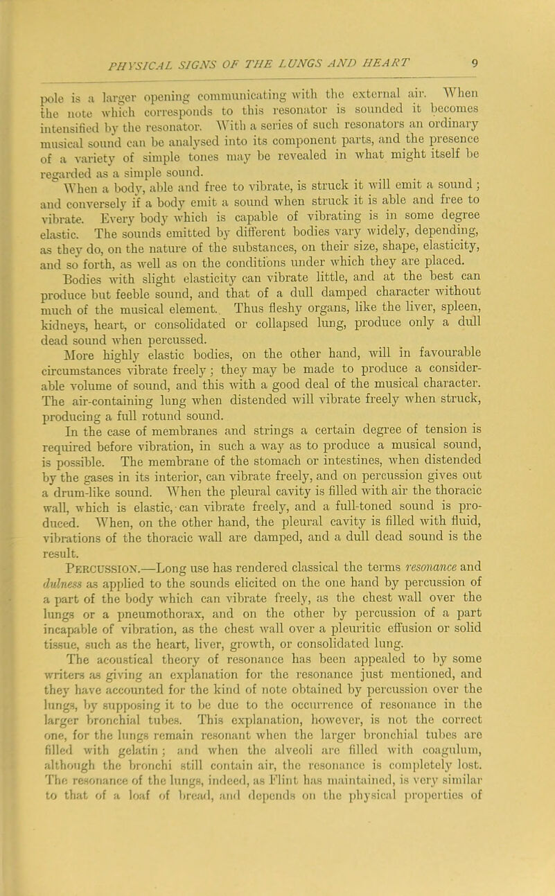 pole is ;i larger opening communicating with the external air. When the note which corresponds to this resonator is sounded it becomes intensified by the resonator, ^\’ith a series of such resonators an ordinary musical sound can be analysed into its component parts, and the presence of ca variety of simple tones may be revealed in what might itself be regarded as a simple sound. When a body, able and free to vibrate, is struck it will emit a sound j and conversely if a body emit a sound when struck it is able and fiee to vibrate. Every body which is capable of vibrating is in some degree elastic. The sounds emitted by different bodies vary widely, depending, as they do, on the nature of the substances, on their size, shape, elasticity, and so forth, as well as on the conditions under v'hich they are placed. Bodies with slight elasticity can vibrate little, and at the best can produce but feeble sound, and that of a dull damped character Avithout much of the musical element. Thus fleshy organs, like the liver, spleen, kidneys, heart, or consolidated or collapsed lung, produce only a dull dead sound Avhen percussed. ^lore highly elastic bodies, on the other hand, will in favourable circumstances Aubrate freely; they may be made to produce a consider- able Amlume of sound, and this Avith a good deal of the musical character. The air-containing lung Avhen distended Avill vibrate freely when struck, producing a full rotund sound. In the case of membranes and strings a certain degree of tension is required before vibration, in such a way as to produce a musical sound, is possible. The membrane of the stomach or intestines, Avhen distended by the gases in its interior, can vibrate freely, and on percussion gives out a drum-like sound. When the pleural cavity is filled Avith air the thoracic wall, Avhich is elastic, • can vibrate freely, and a full-toned sound is pro- duced. When, on the other hand, the pleural cavity is filled Avith fluid, vibrations of the thoracic Avail are damped, and a dull dead sound is the result. Percussion.—Long use has rendered classical the terms resonance and dulness as applied to the sounds elicited on the one hand by percussion of a part of the body Avhich can vibrate freely, as the chest Avail over the lungs or a pneumothorax, and on the other by percussion of a part incapable of vibration, as the chest Avail over a pleuritic effusion or solid ti.ssue, such as the heart, liver, groAvth, or consolidated lung. The acoustical theory of resonance has been appealed to by some Avriters as giA'ing an explanation for the resonance just mentioned, and they have accounted foi- the kind of note obtained by percussion over the lungs, by supposing it to be due to the occurrence of resonance in the larger bronchial tubes. This explanation, hoAvever, is not the correct one, for the lungs remain re.sonant Avhcn the larger bronchial tubes are filled Avith gelatin; and Avhen the alveoli are filled Avith coagulum, although the bronchi still contain air, the resonance is completely lost. The resonance of the lungs, indeed, as Flint has maintained, is very similar to that of a loaf i>{ bread, and dci)ends on the physical properties of