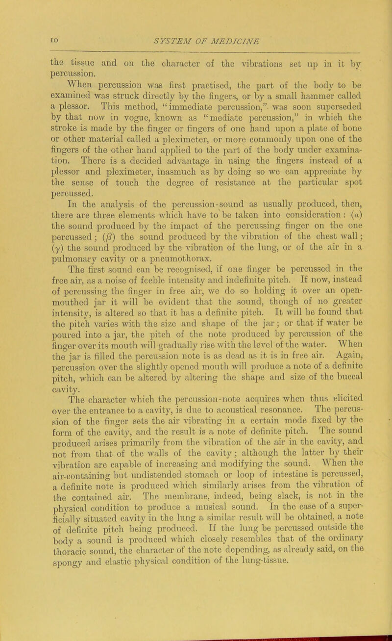the tissue and ou the character of the vibrations set up in it by percussion. When percussion was first practised, the part of tlie body to be examined was struck directly by the fingers, or by a small hammer called a plessor. This method, “ immediate percussion,”- was soon superseded by that now in vogue, known as -“mediate percussion,” in which the stroke is made by the finger or fingers of one hand upon a plate of bone or other material called a pleximeter, or more commonly upon one of the fingers of the other hand applied to the part of the body under examina- tion. There is a decided advantage in using the fingers instead of a plessor and pleximeter, inasmuch as by doing so we can appreciate by the sense of touch the degree of resistance at the particular spot percussed. In the analysis of the percussion-sound as usually produced, then, there are three elements which have to be taken into consideration ; (a) the sound produced by the impact of the percussing finger on the one percussed ; (/3) the sound produced by the vibration of the chest wall; (y) the sound produced by the vibi’ation of the lung, or of the air in a pulmonary cavity or a pneumothorax. The first sound can be recognised, if one finger be percussed in the free air, as a noise of feeble intensity and indefinite pitch. If now, instead of percussing the finger in free air, we do so holding it over an open- mouthed jar it will be evident that the sound, though of no greater intensity, is altered so that it has a definite pitch. It will be found that the pitch varies with the size atid shape of the jar; or that if Avater be poured into a jar, the pitch of the note produced by percussion of the finger over its mouth Avill gradually rise with the level of the water. When the jar is filled the percussion note is as dead as it is in free air. Again, percussion over the si ightly opened mouth Avill imoduce a note of a definite pitch, Avhich can be altered by altering the shape and size of the buccal cavity. The character which the percussion-note accpiires Avhen thus elicited over the entrance to a cavity, is due to acoustical resonance. The percus- sion of the finger sets the air vibrating in a certain mode fixed by the form of the cavity, and the result is a note of definite pitch. The sound produced arises primarily from the vibration of the air in the ca^uty, and not from that of the walls of the cavity; although the latter by their vibration are capable of increasing and modifying the sound. When the air-containing but undistended stomach or loop of intestine is percussed, a definite note is produced which similarly arises from the vibration of the contained air. The membrane, indeed, being slack, is not in the physical condition to produce a musical sound. In the case of a super- ficially situated cavity in the lung a similar result will be obtained, a note of definite pitch being produced. If the lung be percussed outside the body a sound is produced Avhich closely resembles that of the ordinary thoracic sound, the character of the note depending, as already said, on the spongy and elastic physical condition of the lung-tissue.