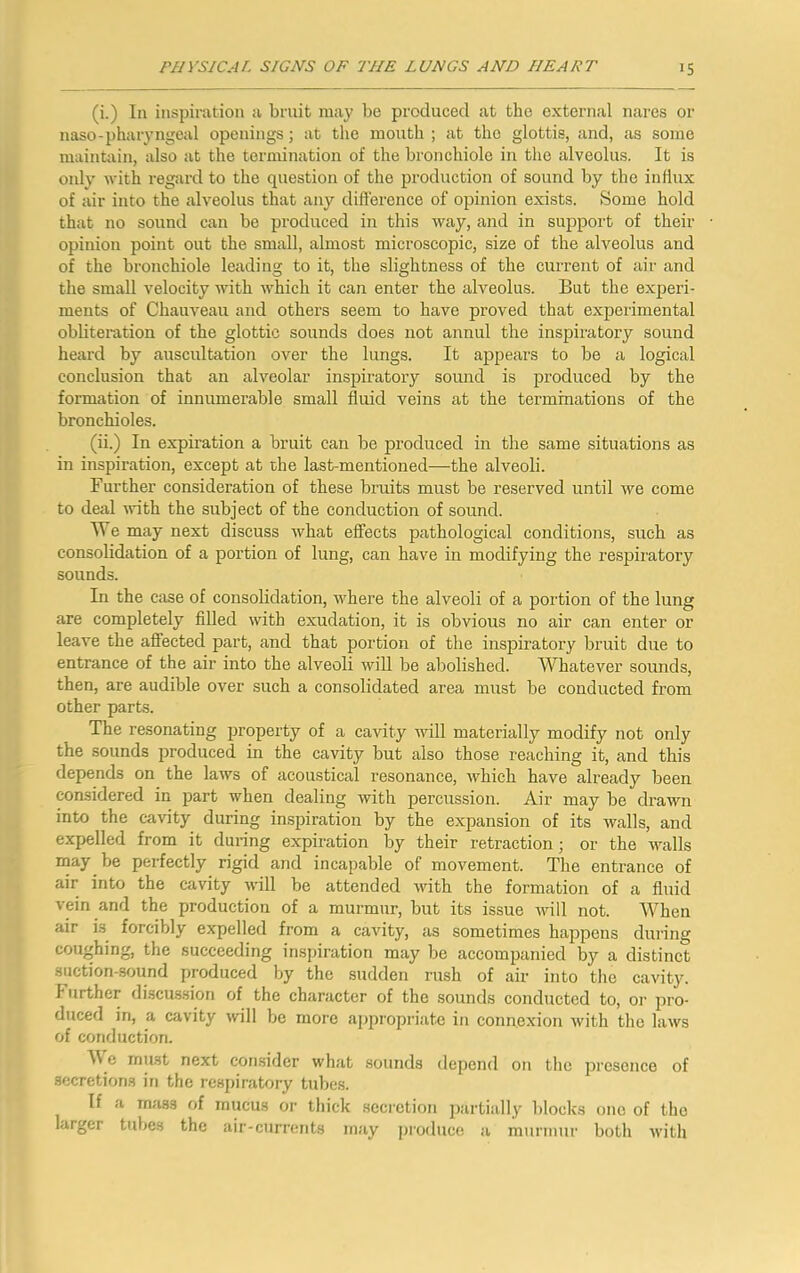 (i.) In inspiration a brnit may be produced at the external nares or naso-pharyngeal openings •, at the mouth ; at the glottis, and, as some maintain, also at the termination of the bronchiole in the alveolus. It is only with regard to the question of the production of sound by the influx of air into the alveolus that any difference of opinion exists. Some hold that no sound can be produced in this way, and in support of their opinion point out the small, almost microscopic, size of the alveolus and of the bronchiole leading to it, the slightness of the current of air and the small velocity with which it can enter the alveolus. But the experi- ments of Chauveau and others seem to have proved that experimental obliteration of the glottic sounds does not annul the inspiratory sound heard by auscultation over the lungs. It appears to be a logical conclusion that an alveolar inspiratory sound is produced by the formation of innumerable small fluid veins at the terminations of the bronchioles. (ii.) In expiration a bruit can be produced in the same situations as in inspiration, except at che last-mentioned—the alveoli. Further consideration of these bruits must be reserved until we come to deal Avith the subject of the conduction of sound. We may next discuss what effects pathological conditions, such as consolidation of a portion of lung, can have in modifying the respiratory sounds. In the case of consolidation, where the alveoli of a portion of the lung are completely filled with exudation, it is obvious no air can enter or leave the affected part, and that portion of the inspiratory bruit due to entrance of the air into the alveoli will be abolished. Whatever sounds, then, are audible over such a consolidated area must be conducted from other parts. The resonating property of a cavity will materially modify not only the sounds produced in the cavity but also those reaching it, and this depends on the laws of acoustical resonance, which have already been considered in part when dealing with percussion. Air may be drawn into the cavity during inspiration by the expansion of its walls, and expelled from it dui-ing expiration by their retraction; or the avails may be perfectly rigid and incapable of movement. The entrance of air into the cavity will be attended with the formation of a fluid vein and the production of a murmur, but its issue Avill not. When air i.s forcibly expelled from a cavity, as sometimes happens during coughing, the succeeding inspiration may be accompanied by a distinet 8uction-.sound produced by the sudden rush of air into tlie cavity. Further di.scus.siori of the character of the .sounds conducted to, or pro- duced in, a cavity will be more appropriate in connexion Avith the laws of conduction. A\.e must next consider what sounds depend on the presence of secretions in the respiratory tubes. If a m;us3 of mucus or thick secretion partially blocks one of the larger tubes the air-currents may produce a murmur both with