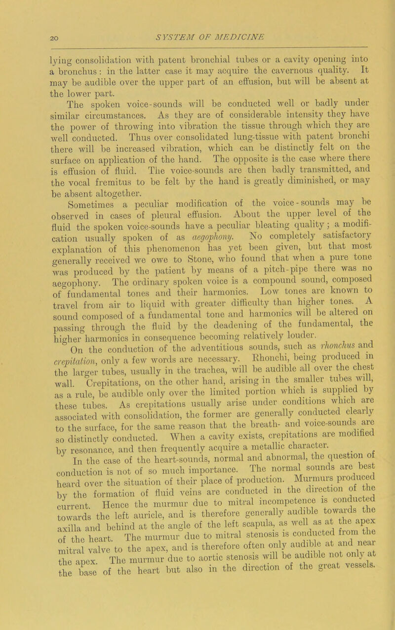 lying consolidation with patent bronchial tubes or a cavity opening into a bronchus : in the latter case it may accpxire the cavernous quality. It may be audible over the upper part of an effusion, but will be absent at the lower part. The spoken voice-sounds will be conducted well or badly under similar circumstances. As they are of considerable intensity they have the power of throwing into vibi’ation the tissue through which they are well conducted. Thus over consolidated lung-tissue with patent bronchi there will be increased vibration, which can be distinctly felt on the surface on application of the band. The opposite is the case where there is effusion of fluid. The voice-sounds are then badly transmitted, and the vocal fremitus to be felt by the hand is greatly diminished, or may be absent altogether. Sometimes a peculiar modification of the voice - sounds may be observed in cases of pleural effusion. About the upper level of the fluid the spoken voice-sounds have a peculiar bleating quality; a modifi- cation usually spoken of as aegoplwny. No completely satisfactory explanation of this phenomenon has yet been given, but that most generally received Ave owe to Stone, who found that when a pure tone was produced by the patient by means of a pitch-pipe there Avas no aegophony. The ordinary spoken voice is a compound sound, composed of°fundamental tones and their harmonics. Loav tones are known to travel from air to liquid with greater difficulty than higher tones. A sound composed of a fundamental tone and harmonics Avill be altered on passing through the fluid by the deadening of the fundamental, the highei°harmonics in consequence becoming relatively louder. On the conduction of the adventitious sounds, such as rhonchus and crepitation, only a fcAV Avords are necessary. Ehonchi, being produced in the larger tubes, usually in the trachea, will be audible all over the chest Avail. Crepitations, on the other hand, arising m the smaller tubes aviII, as a rule, be audible only over the limited portion which is supplied by these tubes. As crepitations usually arise under conditions Avhich are associated with consolidation, the former are generally conducted clearly to the surface, for the same reason that the breath- and voice-sounds are so distinctly conducted. When a cavity exists, crepitations are modihecl by resonance, and then frequently acquire a metallic character. ^ In the case of the heart-sounds, normal and abnormal, the question ot conduction is not of so much importance. The normal sounds are bes heard over the situation of their place of production. Murmurs produced bv the formation of fluid veins are conducted in the direction of the current. Hence the murmur due to mitral incompetence is conducted towards the left auricle, and is therefore generally audible towaids t axilla and behind at the angle of the left scapula, as well as at the apex of the heart The murmur due to mitral stenosis is conducted fiom tie mitt? tlve to the apex, and is therefore often oiily aiidib e at mid near the apex The murmur due to aortic stenosis will be audible not oiilj at Arc of the heart l»t also io the direction of the great vessels.