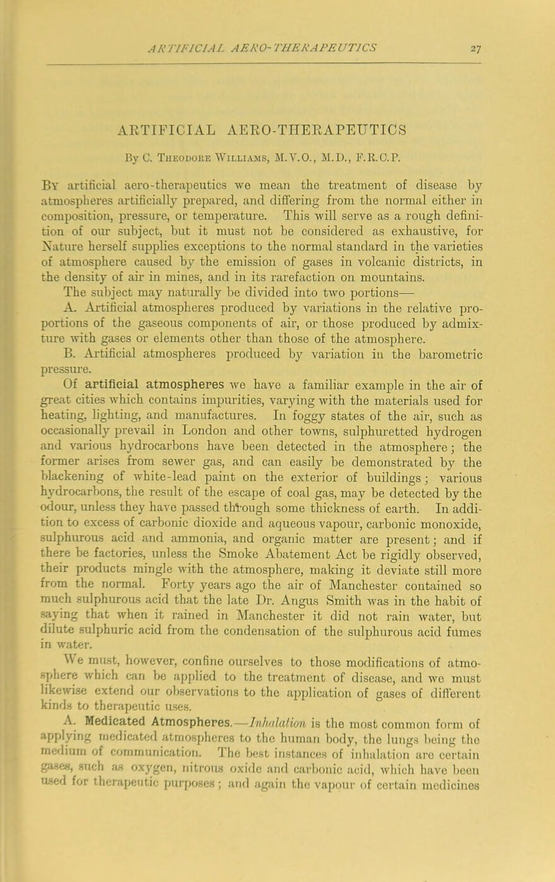 ARTIFICIAL AERO-TIIERAPEUTICS By C. Tueouoke Williams, M.V.O., M.D., F.R.C.P. By artificial aero-therajieutics we mean the treatment of disease by atmospheres artificially prepared, and differing from the normal either in composition, pressure, or temjierature. This will serve as a rough defini- tion of our subject, but it must not be considered as exhaustive, for Nature herself supplies exceptions to the normal standard in the varieties of atmosphere caused by the emission of gases in volcanic districts, in the density of aii’ in mines, and in its rarefaction on mountains. The subject may naturally be divided into two portions— A. Artificial atmospheres produced by variations in the relative pro- portions of the gaseous comjionents of air, or those produced by admix- ture with gases or elements other than those of the atmosphere. B. Artificial atmospheres produced by variation in the barometric pressure. Of artificial atmospheres we have a familiar examjole in the air of great cities which contains impurities, varying with the materials used for heating, lighting, and manufactures. In foggy states of the air, such as occasionally prevail in London and other towns, sulphuretted hydrogen and various hydrocarbons have been detected in the atmosphere; the foimer arises from sewer gas, and can easily be demonstrated by the blackening of white-lead paint on the exterior of buildings; various hydrocarbons, the result of the escape of coal gas, may be detected by the odour, unless they have passed through some thickness of earth. In addi- tion to excess of carbonic dioxide and aqueous vapour, carbonic monoxide, sulphurous acid and ammonia, and organic matter are present; and if there be factories, unless the Smoke Abatement Act be rigidly observed, their products mingle with the atmosphere, making it deviate still more from the normal. Forty years ago the air of Manchester contained so much sulphurous acid that the late Dr. Angus Smith was in the habit of .saying that when it rained in Manchester it did not rain water, but dilute sulphuric acid from the condensation of the sulphurous acid fumes in water. We must, however, confine ourselves to those modifications of atmo- sphere which can be applied to the treatment of disease, cand we must likewise extend our observations to the ajiplication of gases of different kind.s to therapeutic uses. A. Medicated Atmospheres.—Inlmlalion is the most common form of applying medicated atmospheres to the human body, the lungs being the meilium of communication. 'Ihe best instances of inhalation are certain ga.se«, .such as oxygen, nitrous oxide and caibonic acid, which have been used for therapeutic purposes; and again the vapour of certain medicines