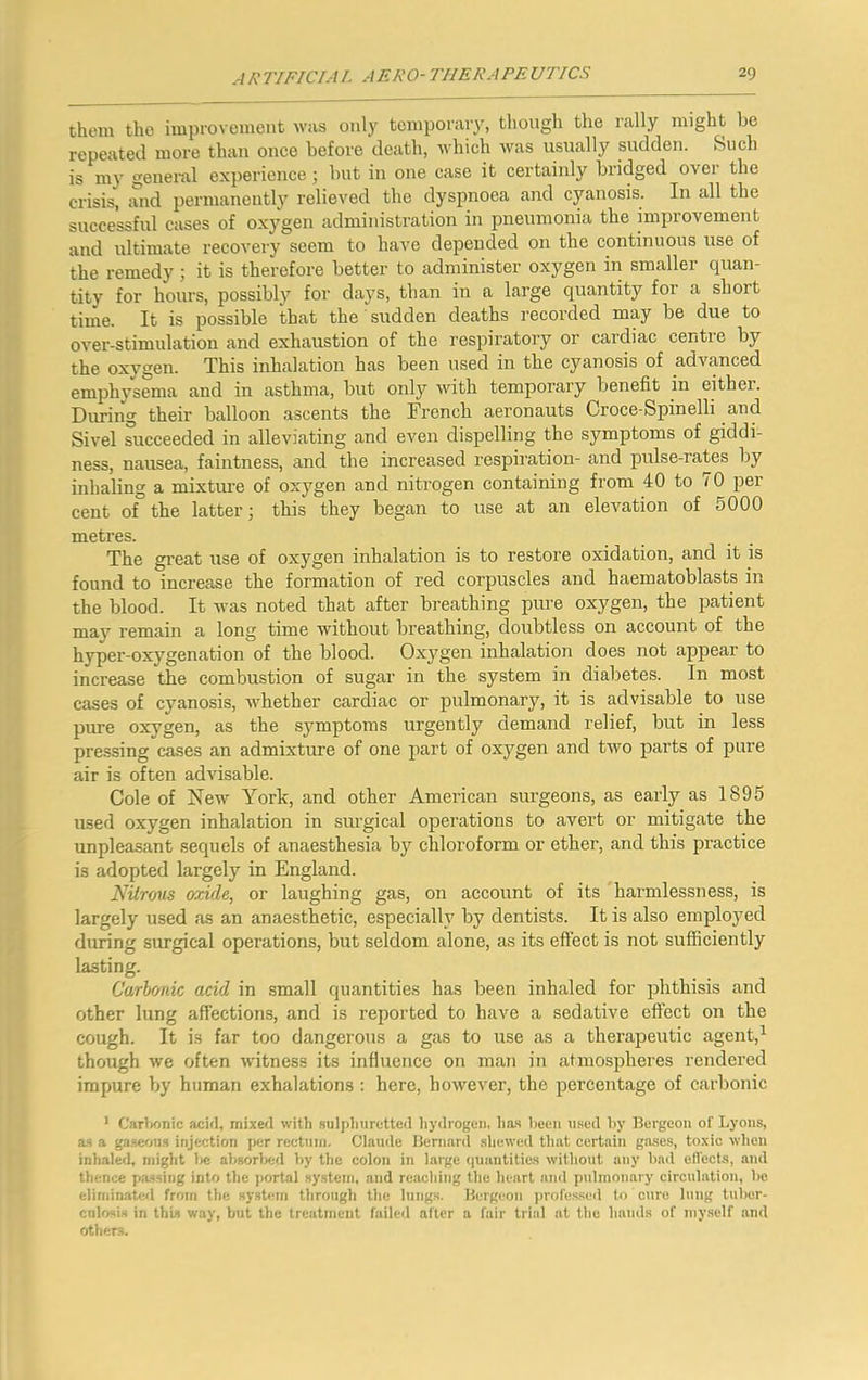 them the improvement wus only temporary, though the rally might be repeated more than once before death, which was usually sudden. Such is my general experience; but in one case it certainly bridged over the crisis, and permanently relieved the dyspnoea and cyanosis. In all the successful cases of oxygen administration in pneumonia the improvement and ultimate recovery seem to have depended on the continuous use of the remedy; it is therefore better to administer oxygen in smaller quan- tity for hours, possibly for days, than in a large quantity for a short time. It is possible that the sudden deaths recorded may be due to over-stimulation and exhaustion of the respiratory or cardiac centie by the oxygen. This inhalation has been used in the cyanosis of advanced emphysema and in asthma, but only with temporary benefit in either. Diming their balloon ascents the French aeronauts Croce-Spinelli and Sivel succeeded in alleviating and even dispelling the symptoms of giddi- ness, nausea, faintness, and the increased respiration- and pulse-rates by inhaling a mixture of oxygen and nitrogen containing from 40 to 70 per cent of the latter; this they began to use at an elevation of 5000 metres. The great use of oxygen inhalation is to restore oxidation, and it is found to increase the formation of red corpuscles and haematoblasts in the blood. It was noted that after breathing pure oxygen, the patient may remain a long time without breathing, doubtless on account of the hyper-oxygenation of the blood. Oxygen inhalation does not appear to increase the combustion of sugar in the system in diabetes. In most cases of cyanosis, whether cardiac or pulmonary, it is advisable to use pure oxygen, as the symptoms urgently demand relief, but in less pressing cases an admixture of one part of oxygen and two parts of pure air is often advisable. Cole of New York, and other American surgeons, as early as 1895 used oxygen inhalation in surgical operations to avert or mitigate the unpleasant sequels of anaesthesia by chloroform or ether, and this practice is adopted largely in England. Nitrous oxide, or laughing gas, on account of its harmlessness, is largely used as an anaesthetic, especially by dentists. It is also employed during surgical operations, but seldom alone, as its effect is not sufficiently lasting. Carbonic acid in small quantities has been inhaled for phthisis and other lung affections, and is reported to have a sedative effect on the cough. It is far too dangerous a gas to use as a therapeutic agent,^ though we often witness its influence on man in atmosjffieres rendered impure by human exhalations : here, however, the percentage of carbonic • Carlxmic acid, mixed with .sulj)liurctted liydrogeii, ha.s liccii u.sed liy Bergeon of Lyons, a-s a ga.seoii.s injection per rectniii. Clainle Bernard .shewed tliat certain ga.ses, toxic when inhaled, ndght Ite absorbed by tiic colon in large (piantities without any bad eil'ects, and thence passing into the portal sy.stcin, and rciiching the heart ami pulmonary circulation, be eliminated from the system through the lungs. Bergeon professed to cure lung tuber- cnlosis in this way, but the treatment failed alter a fair trial at the hands of niy.self and others.