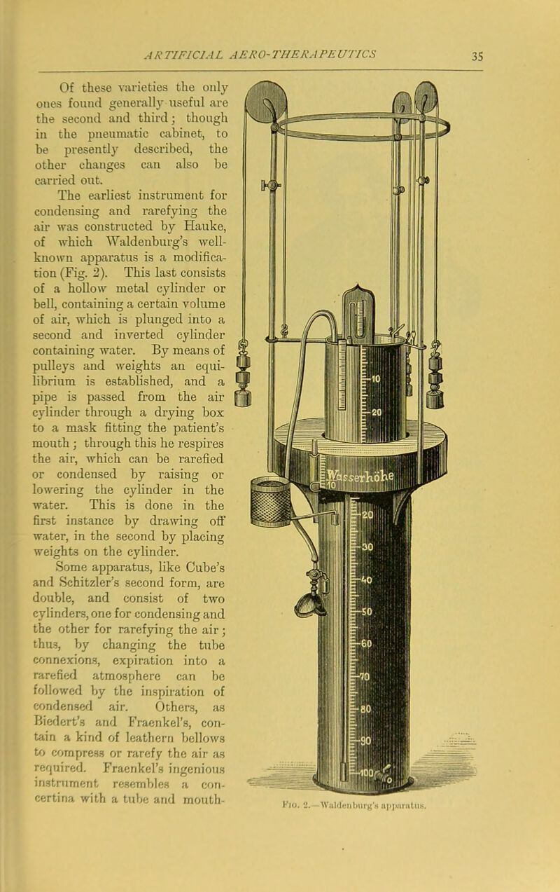 Of these varieties the only ones found generall}' useful are the second and third; though in the pneumatic cabinet, to be presently described, the other changes can also be carried out. The earliest instrument for condensing and rarefying the air was constructed by Hauke, of which Waldenburg’s well- known apparatus is a modifica- tion (Fig. 2). This last consists of a hollow metal cylinder or bell, containing a certain volume of air, which is plunged into a second and inverted cylinder containing water. By means of pulleys and weights an equi- librium is established, and a pipe is passed from the air cylinder through a drying box to a mask fitting the patient’s mouth j through this he respires the air, Avhich can be rarefied or condensed by raising or lowering the cylinder in the Avater. This is done in the first instance by draAving off water, in the second by placing weights on the cylinder. Some apparatus, like Cube’s and Schitzler’s second form, are double, and consist of two cylinders, one for condensing and the other for rarefying the air; thus, by changing the tube connexion.s, expiration into a rarefied atmosphere can be followed by the inspiration of condensed air. Others, as Bicdert’s and Fraenkel’s, con- tain a kind of leathern belloAvs to compress or rarefy the air as required. Fraenkcl’s ingenious instrument resembles a con- certina with a tube and mouth- I'la. U. Walrluiibnrg’s ajjjmratUK.