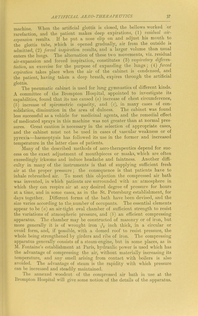 machine. When the artificial glottis is closed, the bellows worked 'or rarefaction, and the patient makes deep expirations, (1) residual air- expausioii results. If he put a nose clip on and adjust his mouth to the glottis tube, which is opened gradually, air from the outside is admitted, (2) fwced insfiratian results, and a larger volume than usual entei-s the lungs. The alternation of these two movements, viz. residual air-expansion and forced inspiration, constitutes (3) respiratory differen- tiation, an exercise for the purpose of expanding the lungs; (4) forced expiration takes place Avhen the air of the cabinet is condensed, and the patient, having taken a deep breath, expires through the artificial glottis. The pneumatic cabinet is used for lung gymnastics of different kinds. A committee of the Brompton Hospital, appointed to investigate its capabilities, found that its use caused (a) increase of chest circumference, (6) increase of spirometric capacity, and (c), in many cases of con- solidation, diminution in the area of dulness. The cabinet was found less successful as a vehicle for medicinal agents, and the remedial effect of medicated sprays in this machine was not greater than at normal pres- sures. Great caution is necessary in the selection of appropriate cases, and the cabinet must not be used in cases of vascular Aveakness or of pyrexia—haemoptysis has folloAved its use in the former and increased temperature in the latter class of patients. Many of the described methods of aero-therapeutics depend for suc- cess on the exact adjustment of mouthpieces or masks, which are often exceedingly irksome and induce headache and faintness. Another diffi- culty in many of the instruments is that of supplying sufficient fresh air at the proper pressure; the consequence is that patients have to inhale rebreathed air. d’o meet this objection the compressed air bath was invented, in Avhich patients are surrounded Avith an atmosphere in which they can respire air at any desired degree of pressure for hours at a time, and in some cases, as in the St. Petersburg establishment, for days together. Different forms of the bath have been devised, and the size varies according to the,number of occupants. The essential elements appear to be (a) an air-tight oval chamber of sufficient strength to resist the variations of atmospheric pressure, and (ff) an efficient compressing apparatus. The chamber may be constructed of masonry or of iron, but more generally it is of Avrought iron inch thick, in a circular or ovoid form, and, if possible, Avith a domed roof to resist pressure, the Avhole being .strengthened by girders and ribs of iron. The compressing apparatus generally consists of a steam-engine, but in some places, as in M. b'ontaine’s establishment at Paris, hydraulic poAA^er is used Avhich has the aflvantagc of compressing the air, Avithout matcilally increasing its temperature, ami any smell ari.sing from contact Avith boilers is also avoided. The advantjige of steam is the ra[)idity Avith Avhich pressure can be increased and steadily maintained. The annexed Avoodcut of the compressed air bath in use at the Brompton Hospital will give some notion of the details of the ajqjaratus.