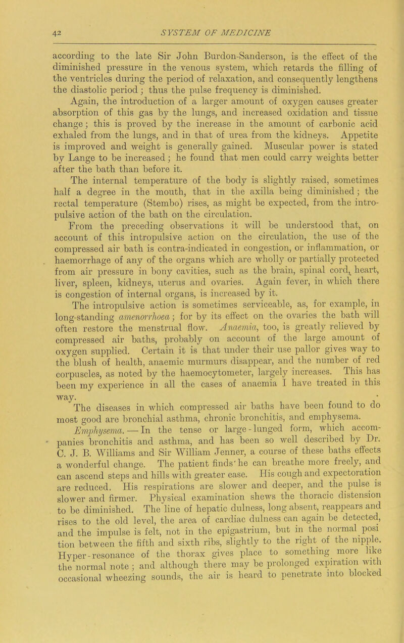 according to the late Sir John Burdon-Sanderson, is the effect of the diminished pressure in the venous system, which retards the filling of the ventricles during the period of relaxation, and consequently lengthens the diastolic period; thus the pulse frequency is diminished. Again, the introduction of a larger amount of oxygen causes greater absorption of this gas by the lungs, and increased oxidation and tissue change; this is proved by the increase in the amount of carbonic acid exhaled from the lungs, and in that of urea from the kidneys. Appetite is improved and weight is generally gained. Muscular power is stated by Lange to be increased; he found that men could carry weights better after the bath than before it. The internal temperature of the body is slightly raised, sometimes half a degree in the mouth, that in the axilla being diminished; the rectal temperature (Stembo) rises, as might be expected, from the intro- pulsive action of the bath on the circulation. From the preceding observations it will be understood that, on account of this intropulsive action on the circulation, the use of the compressed air bath is contra-indicated in congestion, or inflammation, or haemorrhage of any of the organs which are whollj’’ or partically protected from air pressure in bony cavities, such as the brain, spinal cord,^ heart, liver, spleen, kidneys, uterus and ovaries. Again fever, in which there is congestion of internal organs, is increased by it. The intropulsive action is sometimes serviceable, as, for example, in long-standing amenffTrlwea; for by its effect on the ovaries the bath Avill often restore the menstrual flow. Anaemia, too, is greatly relieved b}^ compressed air baths, probably on account of the large amount of oxygen supplied. Certain it is that under their use pallor gives way to the blush of health, anaemic murmurs disappear, and the number of red corpuscles, as noted by the haemocytometer, largely increases. This has been my experience in all the cases of anaemia I have teeated in this way. The diseases in which compressed air baths have been found to do most good are bronchial asthma, chronic bronchitis, and emphysema. Emphysema. — In the tense or large - lunged form, which accom- panies bronchitis and asthma, and has been so well described by Dr. C. J. B. AVilliams and Sir William Jenner, a course of these baths effects a wonderful change. The patient finds'he can breathe more freely, and can ascend steps and hills with greater ease. His cough and expectoration are reduced. His respirations are slower and deeper, and the pulse is slower and firmer. Physical e.xamination shews the thoracic distension to bo diminished. The line of hepatic dulness, long absent, reappears and rises to the old level, the area of cardiac dulne,ss can again be detected, and the impulse is felt, not in the epigastrium, but in the normal posi tion between the fifth and sixth ribs, slightly to the right of the mpp e. Hyper-resonance of the thorax gives place to something more like the normal note ; and although there may be prolonged exinration with occasional wheezing sounds, the air is heard to penetrate into blocked