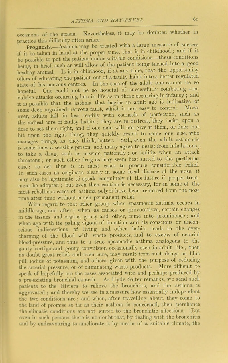 occasions of the spasm. Novcrtboless, it may be doubted Avbetber in practice tbis difficulty often arises. Prognosis.—Astbma may be treated Avitb a large measure of success if it be taken in band at tbe proper time, that is in cbildbood; and if it be possible to put tbe patient under suitable conditions—these conditions beincr, in brief, sucb as will allow of tbe patient being turned into a good bealtby animal. It is in cbildbood, if at any time, that tbe opportunity oilers of educating tbe patient out of a faulty babit into a better regulated state of bis nervous centres. In tbe case of tbe adult one cannot be so bopeful. One could not be so hopeful of successfuby combating con- vulsive attacks occurring late in life as in those occurring in infancy ; and it is possible that the astbma that begins in adult age is indicative of some deep ingi'ained nervous fault, which is not easy to control. More- over, adults fall in less readily M'itb counsels of perfection, sucb as the radical cure of faulty habits; they are in distress, they insist upon a dose to set them right, and if one man will not give it them, or does not hit upon tbe right thing, they quickly resort to some one else, who manages things, as they think, better. Still, even the adult asthmatic is sometimes a sensible person, and many agree to desist from inhalations ; to take a drug, such as arsenic, patiently; or iodide, when an attack threatens; or such other drug as may seem best suited to the particular case: to act thus is in most cases to procure considerable relief. In such cases as originate clearly in. some local disease of the nose, it may also be legitimate to speak sanguinely of the future if proper treat- ment be adopted ; but even then caution is necessary, for in some of the most rebellious cases of asthma polypi have been removed from the nose time after time without much permanent relief. With regard to that other group, Avhen spasmodic asthma occurs in middle age, and after; when, as causes or provocatives, certain changes in the tissues and organs, gouty and other, come into prominence; and when age ^dth its paling vigour of function and its conscious or uncon- scious indiscretions of living and other habits leads to the over- charging of the blood with waste products, and to excess of arterial blood-pressure, and thus to a true spasmodic asthma analogous to the gouty vertigo and gouty convulsion occasionally seen in adult life ; then no doubt great relief, and even cure, may result from such drugs as blue pill, iodide of potassium, and others, given mth the purpose of reducing the arterial pres.sure, or of eliminating waste products. More difficult to speak of hopefully are the cases associated with and perhaps produced by a pre-existing Vwonchial catarrh. As Hyde Salter remarks, we send such j»atient8 to the Kiviera to relieve the bronchitis, and the asthma is aggravated ; and thereby we see in a measure how essentially independent the two conditions arc; and when, after travelling about, they come to the land of promise so far as their asthma is concerned, then perchance the climatic conditions are not suited to the bronchitic an’ections. But even in such persons there is no doubt that, by dealing with the bronchitis and by endeavouring to ameliorate it by means of a suitable climate, the