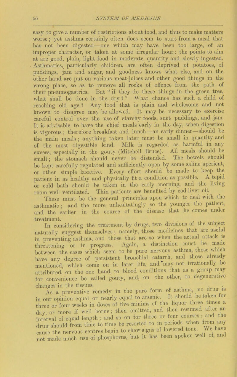 easy to give a number of restrictions about food, and thus to make matters worse; yet asthma certainly often does seem to start from a meal that has not been digested—one which may have been too large, of an improper character, or taken at some irregular hour; the points to aim at are good, plain, light food in moderate quantity and slowly ingested. Asthmatics, particularly children, are often deprived of potatoes, of puddings, jam and sugar, and goodness knows what else, and on the other hand are put on various meat-juices and other good things in the wrong place, so as to remove all rocks of offence from the path of their pneumogastrics. But “ if they do these things in the green tree, what shall be done in the dry % ” What chance has such a child of reaching old age % Any food that is plain and wholesome and not known to disagree may be allowed. It may be necessary to exercise careful control over the use of starchy foods, suet puddings, and jam. It is advisable to have the chief meals early in the day, when digestion is vigorous ; therefore breakfast and lunch—an eai’ly dinner—should be the main meals ; anything taken later must be small in qixantity and of the most digestible kind. Milk is regarded as harmful in any excess, especially in the gouty (Mitchell Bruce). All meals should be small; the stomach should never be distended. The bowels should be kept carefully regulated and sufficiently open by some saline aperient, or other simple laxative. Every effort should be made to keep the patient in as healthy and physically fit a condition as possible. A tepid or cold bath should be taken in the early morning, and the living room well ventilated. Thin patients are benefited by cod-liver oil. These must be the general principles upon -which to deal with the asthmatic ; and the more unhesitatingly so the younger the patient, and the earlier in the course of the disease that he comes under treatment. _ _ . i,- In considering the treatment by drugs, two divisions of the subject naturally suggest themselves; namely, those medicines that are useful in preventing asthma, and those that are so when the actual attack is threatening or in progress. Again, a distinction must be made between the cases which seem to be pure nervous asthma, those winch have any degree of persistent bronchial catarrh, and those already mentioned, which come on in later life, and *may not irrationally be attributed, on the one hand, to blood conditions that as a group may for convenience be called gouty, and, on the other, to degenerative changes in the tissues. As a preventive remedy in the pure form of asthma, no drug is in our opinion equal or nearly equal to arsenic. It should be taken for three or four weeks in doses of five minims of the liquor three times a day or more if well borne; then omitted, and then resumed after an interval of equal length; and so on for three or four courses: and the drug should from time to time be resorted to in periods wlien cause the nervous centres begin to shew signs of lowered tone. e have not made much use of phosphorus, but it has been spoken well of, am