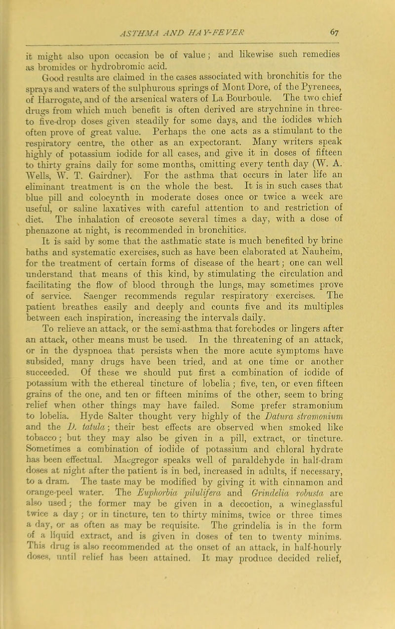 it might also upon occasion be of value; and likewise such remedies as bromides or hydrobromic acid. Good results are claimed in the cases associated with bronchitis for the spi-ays and watei-s of the sulphurous springs of Mont Dore, of the Pyrenees, of Harrogate, and of the arsenical waters of La Bourboule. The two chief druses from Avhich much benefit is often derived are strychnine in three- to five-drop doses given steadily for some days, and the iodides which often prove of great value. Perhaps the one acts as a stimulant to the respiratory centre, the other as an expectorant. Many writers speak highly of potassium iodide for all cases, and give it in doses of fifteen to thirty grains daily for some months, omitting every tenth day (W. A. Wells, W. T. Gairdner). For the asthma that occurs in later life an eliminant treatment is on the whole the best. It is in such cases that blue pill and colocynth in moderate doses once or twice a week are useful, or saline laxatives with careful attention to and restriction of diet. The inhalation of creosote several times a day, with a dose of phenazone at night, is recommended in bronchitics. It is said by some that the asthmatic state is much benefited by brine baths and systematic exercises, such as have been elaborated at Nauheim, for the treatment of certain forms of disease of the heart; one can well understand that means of this kind, by stimulating the circulation and facilitating the flow of blood through the lungs, may sometimes prove of service. Saenger recommends regular respiratory exercises. The patient breathes easily and deeply and counts five and its multiples between each inspiration, increasing the intervals daily. To relieve an attack, or the semi-asthma that forebodes or lingers after an attack, other means must be used. In the threatening of an attack, or in the dyspnoea that persists when the more acute symptoms have subsided, many drugs have been tried, and at one time or another succeeded. Of these we should put first a combination of iodide of potassium with the ethereal tincture of lobelia; five, ten, or even fifteen grains of the one, and ten or fifteen minims of the other, seem to bring relief when other things may have failed. Some prefer stramonium to lobelia. Hyde Salter thought very highly of the Datum stramonium and the D. tatula; their best effects are observed when smoked like tobacco; but they may also be given in a pill, extract, or tincture. Sometimes a combination of iodide of potassium and chloral hydrate has been effectual. Maegregor speaks well of paraldehyde in half-dram doses at night after the patient is in bed, increased in adults, if necessary, to a dram. The taste may be modified by giving it with cinnamon and orange-peel water. The Euphorbia pilulifera and Grindelia robusta are also u.sed; the former may be given in a decoction, a wineglassful twice a day; or in tincture, ten to thirty minims, twice or three times a day, or as often as may be requisite. The grindelia is in the form of a liquid extract, and is given in doses of ten to twenty minims. This flnig i.s also recommended at the onset of an attack, in half-hourly doses, until relief has been attained. It may produce decided relief.