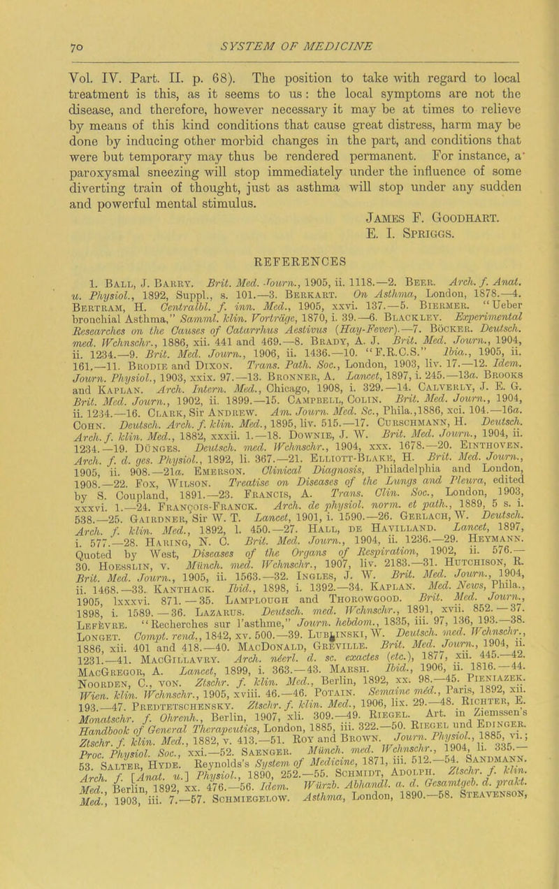 Vol. IV. Part. II. p. 68). The position to take with regard to local treatment is this, as it seems to us: the local symptoms are not the disease, and therefore, however necessary it may be at times to relieve by means of this kind conditions that cause great distress, harm may be done by inducing other morbid changes in the part, and conditions that were but temporary may thus be rendered permanent. For instance, a' paroxysmal sneezing will stop immediately under the influence of some diverting train of thought, just as asthma will stop under any sudden and powerful mental stimulus. James F. Goodhart. E. I. Spriggs. REFERENCES 1. Ball, J. Barry. Brit. Med. •lourn.,\9Qf>, xi.Wli.—2. Beer. Arch./.Anal, u. Physiol., 1892, Suppl., .s. 101.—3. Berkart. On Aslhina, London, 1878.—4. Bertram, H. Oentralbl. f. inn. Med., 1906, xxvi. 137.—5. Biermer. “Ueber broncliial Asthma,” Samml. klin. Vortrdgc, 1870, i. 39.-6. Blackley. EoepeHmental Researches on the Causes of Qatarrhus Aestivus {Hay-Fever).—7. Bocker. Deutsch. med. JVchnsehr., 1886, xii. 441 and 469.-8. Brady, A. J. Brit. Med. Journ., 1904, ii. 1234.-9. Brit. Med. Journ., 1906, ii. 1436.-10. “F.R.C.S.” Ibia., 1905, ii. 161.—11. Brodie and Dixox. Trans. Path. Soc., London, 1903, liv. 17.—12. Idem. Journ. Physiol., 1903, -xxix. 97.-13. Bronner, A. Lancet, 1897, i. 245.—13«. Brooks and Kaplan. Arch. Intern. Med., Chicago, 1908, i. 329.—14. Calverly, J. E. G. Bril. Med. Journ., 1902, ii. 1899.—15. Campbell, Colin. Brit. Med. Journ., 1904, ii. 1234.—16. Clark, Sir Andrew. Am. Journ. Med. Sc., Phila.,1886, xci. 104.—16a. Cohn. Deutsch,. Arch. f. klin. Jl/bc?., 1896, liv. 515.—17. Cuhsohmann, H. Deutsch. Areh.f. klin. Med., 1882, x.x.xii. 1.-18. Downie, J. W. Brit. Med. Journ., 1904, ii. 1234.—19. Dunces. Deviseh. med. JYchnschr., 1904, xxx. 1678.—20. Einthoyen. Arch. f. d. ges. Physiol., 1892, li. 367.-21. Elliott-Blake, H. Brit. Med. Joimi., 1905, ii. 908.—21a. Emerson. Clinical Diagnosis, Philadelphia and London, 22. Fox, Wilson. Tvccttisc on Diseases of the Lungs and Pleura^ edited by S. Coupland, 1891.-23. Francis, A. Trans. Clin. Soc., London, 1903, xxxvi 1.—24. Franqois-Franck. Arch, de physiol, norm, et path., 1889, 5 s. i. 538.-25. Gairdner, Sir W. T. La?icc<, 1901, i. 1590.—26. Gerlach,W. Deutsch. Arch. f. klin. Med., 1892, 1. 450.-27. Hall, de Hayilland. Lawet, 189i, i. 577. 28. Haring, N. C. Brit. Med. Journ., 1904, ii. 1236.—29. Heymann. Quoted by West, Diseases of the Organs of Respiration, 1902, ii. 576.— 30. Hoesslin, V. Munch, med. Wchnschr., 1907, Hv, 2183.—31. Hutchison, R. Brit. Med. Journ., 1905, ii. 1563.-32. Ingles, J. W. Brit. M^. Journ., nQA, ii. 1468.—33.. Kanthack. Ibid., 1898, i. 1392.-34. Kaplan. Wcws, Phila., 1905, Ixxxvi. 871.—35. Lamplough and Thorowgood. Brit. Med. Jouriu, 1898) i. 1589.—36. Lazarus. Deutsch. med. Wchnschr., 1891, xvii. 852. 3/. LEPfevuE. “Recherches sur I’asthme,” Journ. hchdoin.^ 1835, iii. 9/, 136, 193. -38. Longet. Compt. rend., 1842, xv. 600.-39. Lub^inski, W. Deutsch. med. Wdimdir., 1886, xii. 401 and 418.-40. MacDonald, Greville. Brit. Med.^Jourii., u. 1231.—41. MacGillavry. Arch, nicrl. d. sc. exactes {etc.), 18/1, xn. 445. 42. MacGregor, A. Lancet, 1899, i. 363.-43. Marsh. IpOb, ii. 1816.—44. Noorden, C., von. Zlschr. f. klin. Med., Berlin, 1892, xx. 98. Wien. klin. Wchnschr., 1905, xviii. 46.-46. Potain. 19.3 47. Predtetschensky. Zlschr. f. klin. Med., 1906, hx. 29. 48. Richtei , E. Monatschr. f Ohrenh., Berlin, 1907, xii. 309.—49. Riegel. Art. in /^emssen s Handbook of General Tlierapeutics, London, 1885 ni. 322.-50. Riegel und Zlschr. f klin. Med., 1882, v. 413.-61. RoY 'ind Brown, Proc Physiol. Soe., xxi.—52. Saenger. Munch, med. Wchnschi., 1904, li. 335. 53 Salter, Hyde. Reynolds’s System, of Medicine, 1871, in. 612.-64. Sandmann. Arch f [Anal, u.) Physiol., 1890, 252.-55. Schmidt Adolph. Zlschr. f khn. mS'. 4rlin 1892, L. 476.-56. Idem. Wiirzb. Abhandl. a. d. Gcsamtgcb. d. prakt. Med.', 1903, iii. 7.—57. Schmiegelow. Asthma, London, 1890.-58. Steayenson,