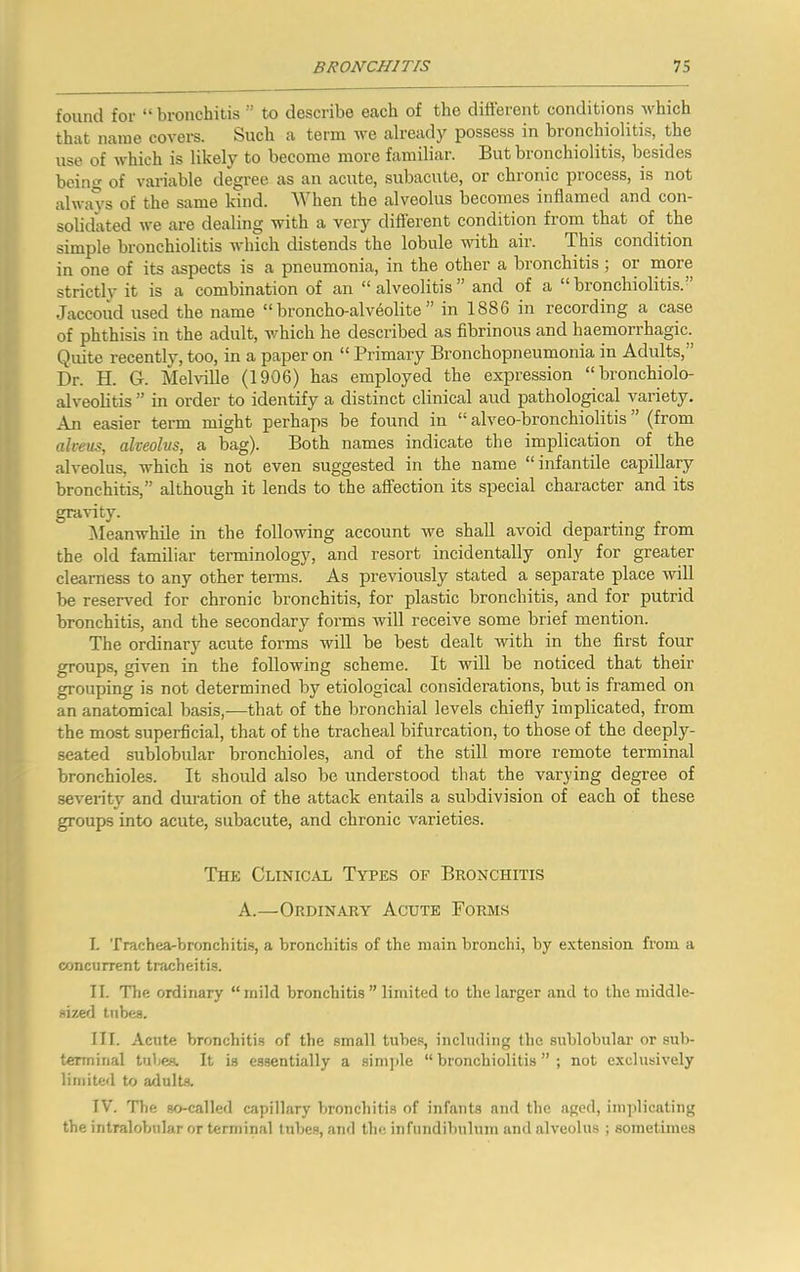 found for “bronchitis ” to describe each of the different conditions which that name covers. Such a term we already possess in bronchiolitis, the use of which is likely to become more familiar. But bronchiolitis, besides being of variable degree as an acute, subacute, or chronic process, is not always of the same kind. When the alveolus becomes inflamed and con- solidated we are dealing with a very diflerent condition from that of the simple bronchiolitis which distends the lobule vdth air. This condition in one of its aspects is a pneumonia, in the other a bronchitis; or more strictly it is a combination of an “ alveolitis ” and of a “ bronchiolitis.” Jaccoud used the name “ broncho-alveolite ” in 1886 in recording a case of phthisis in the adult, which he described as fibrinous and haemorrhagic. Quite recently, too, in a paper on “ Primary Bronchopneumonia in Adults,” Dr. H. G. Melville (1906) has employed the expression “bronchiolo- alveohtis” in order to identify a distinct clinical and patholopcal variety. An easier term might perhaps be found in “ alveo-bronchiolitis ” (from alveus, alveolus, a bag). Both names indicate the implication of the alveolus, which is not even suggested in the name “infantile capillary bronchitis,” although it lends to the affection its special character and its gravity. Meanwhile in the following account we shall avoid departing from the old familiar terminology, and resort incidentally only for greater clearness to any other terms. As previously stated a separate place will be reseiwed for chronic bronchitis, for plastic bronchitis, and for putrid bronchitis, and the secondary forms will receive some brief mention. The ordinary acute forms will be best dealt with in the first four groups, given in the following scheme. It will be noticed that their grouping is not determined by etiological considerations, but is framed on an anatomical basis,-—that of the bronchial levels chiefly implicated, from the most superficial, that of the tracheal bifurcation, to those of the deeply- seated sublobular bronchioles, and of the still more remote terminal bronchioles. It should also be understood that the varying degree of severity and duration of the attack entails a subdivision of each of these groups into acute, subacute, and chronic varieties. The Clinic.vl Types of Bronchitis A.—Ordinary Acute Forms I. Trachearbronchitis, a bronchitis of the main bronchi, by extension from a concurrent tracheitis. II. The ordinary “mild bronchitis ” limited to the larger and to the middle- sized tubes. III. Acute bronchitis of the small tube.**, including the sublobular or sub- terminal tubes. It is e.ssentially a simjde “ bronchiolitis ” ; not exclusively limited to adults. IV. The so-called capillary bronchitis of infants and the aged, implicating the intralolailar or terminal lubes, and the infundibulum and alveolus ; sometimes