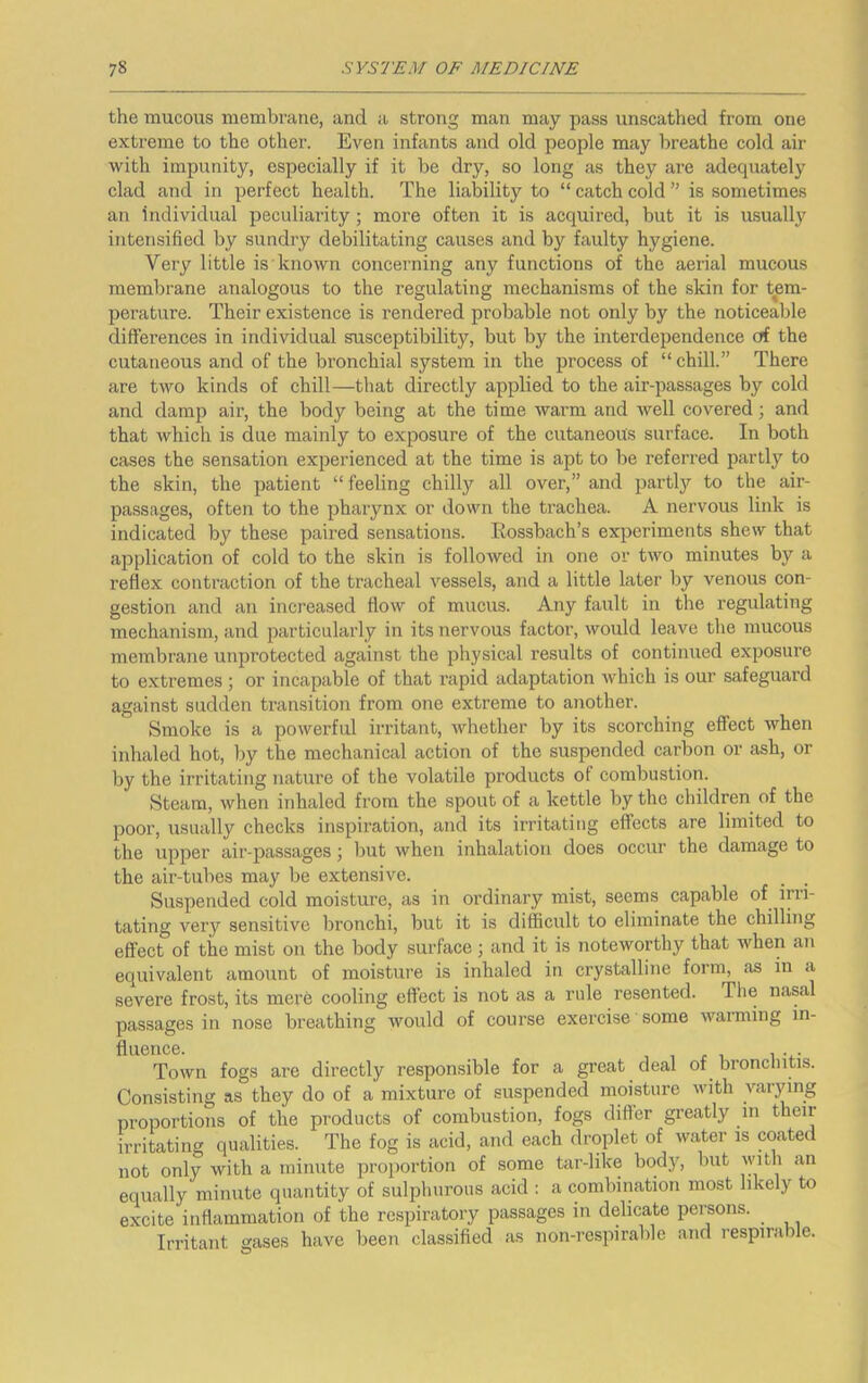 the mucous membrane, and a strong man may pass unscathed from one extreme to the other. Even infants and old people may breathe cold air with impunity, especially if it be dry, so long as they are adequately clad and in perfect health. The liability to “ catch cold ” is sometimes an individual peculiarity; more often it is acquired, but it is usually intensified by sundry debilitating causes and by faulty hygiene. Very little is known concerning any functions of the aerial mucous membrane analogous to the regulating mechanisms of the skin for tem- perature. Their existence is rendered probable not only by the noticeable differences in individual susceptibility, but by the interdependence of the cutaneous and of the bronchial system in the process of “chill.” There are two kinds of chill—that directly applied to the air-passages by cold and damp air, the body being at the time warm and well covered; and that which is due mainly to exposure of the cutaneous surface. In both cases the sensation experienced at the time is apt to be referred partly to the skin, the patient “ feeling chilly all over,” and parti}?' to the air- passages, often to the pharynx or down the trachea. A nervous link is indicated by these paired sensations. Eossbach’s experiments shew that application of cold to the skin is followed in one or tAvo minutes by a reflex contraction of the tracheal vessels, and a little later by venous con- gestion and an increased flow of mucus. Any fault in the regulating mechanism, and particularly in its nervous factor, would leave the mucous membrane unprotected against the physical results of continued exposure to extremes ; or incapable of that rapid adaptation Avhich is our safeguard against sudden transition from one extreme to another. Smoke is a powerful irritant, whether by its scorching effect when inhaled hot, by the mechanical action of the suspended carbon or ash, or by the irritating nature of the volatile products of combustion. Steam, when inhaled from the spout of a kettle by the children of the poor, usually checks inspiration, and its irritating effects are limited to the upper air-passages j but when inhalation does occur the damage to the air-tubes may be extensive. Suspended cold moisture, as in ordinary mist, seems capable of irri- tating very sensitive bronchi, but it is difficult to eliminate the chilling effect of the mist on the body surface; and it is noteworthy that when an equivalent amount of moistui’e is inhaled in crystalline form, as in a severe frost, its mere cooling effect is not as a rule resented. The nasal passages in nose breathing Avould of course exercise some Avarming in- fluence. 1 1 j: 1 1 Town fogs are directly responsible for a great deal of bronchitis. Consisting as they do of a mixture of suspended moisture Avith varying proportions of the products of combustion, fogs differ greatly in their irritating qualities. The fog is acid, and each droplet of water is coated not only with a minute proportion of some tar-like body, but Avitli an equally minute quantity of sulphurous acid : a combination most likely to excite inflammation of the respiratory passages in delicate persons. Irritant gases have been classified as non-respirable and respirable.