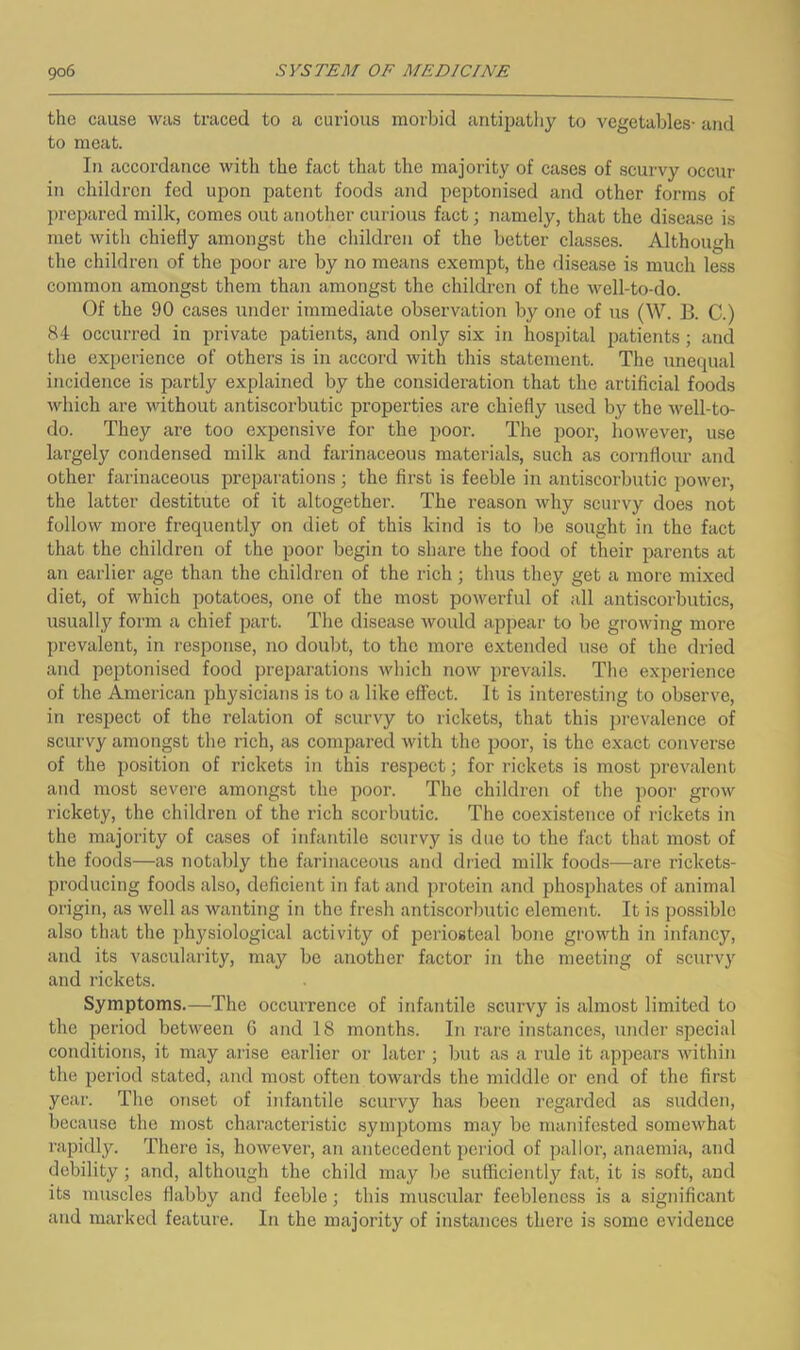 the cause was traced to a curious morljid antipathy to vegetables- and to meat. In aecordance with the fact that the majority of cases of scurvy occur in children fed upon patent foods and peptonised and other forms of prepared milk, comes out another curious fact; namely, that the disease is met with chiefly amongst the cliildren of the better classes. Although the children of the poor are by no means exempt, the disease is much less common amongst them than amongst the children of the well-to-do. Of the 90 cases under immediate observation by one of us (W. B. C.) 84 occurred in private patients, and only six in hospital patients; and the experience of others is in accord with this statement. The imequal incidence is partly explained by the consideration that the artificial foods which are without antiscorbutic properties are chiefly used by the well-to- do. They are too expensive for the poor. The poor, however, use largely condensed milk and fai’inaceous materials, such as cornflour and other farinaceous preparations; the first is feeble in antiscorbutic power, the latter destitute of it altogether. The reason why scurvy does not follow more frequently on diet of this kind is to be sought in the fact that the children of the poor begin to share the food of their parents at an earlier age than the children of the rich; thus they get a more mixed diet, of which potatoes, one of the most powerful of all antiscorbutics, usually form a chief part. The disease would appear to be growing more prevalent, in response, no doubt, to the more extended use of the dried and peptonised food preparations which now prevails. The experience of the American physicians is to a like effect. It is interesting to observe, in respect of the relation of scurvy to rickets, that this prevalence of scurvy amongst the rich, as compared with the poor, is the exact converse of the position of rickets in this respect; for rickets is most prevalent and most severe amongst the poor. The children of the pooi- grow rickety, the children of the rich scorbutic. The coexistence of rickets in the majority of cases of infantile scurvy is due to the fact that most of the foods—as notably the farinaceous and dried milk foods—are rickets- producing foods also, deficient in fat and protein and phosphates of animal origin, as well as wanting in the fresh antiscorbutic element. It is possible also that the physiological activity of periosteal bone growth in infancy, and its vascularity, may be another factor in the meeting of scurvy and rickets. Symptoms.—The occurrence of infantile scurvy is almost limited to the period between 6 and 18 months. In rare instances, under special conditions, it may arise earlier or later ; but as a rule it appears within the period stated, and most often towards the middle or end of the first year. The onset of infantile scurvy has been regarded as sudden, because the most characteristic symptoms may be manifested somewhat rapidly. There is, however, an antecedent period of pallor, anaemia, and debility; and, although the child may be sufficiently fat, it is soft, and its muscles flabby and feeble; this muscular feebleness is a significant and marked feature. In the majority of instances there is some evidence