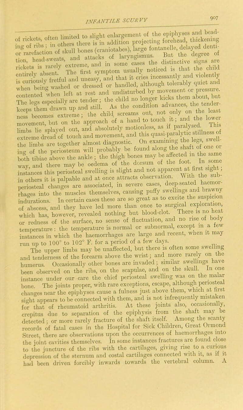 LVF.-IA’TILE scur vy C • 1. limited to slight enlargement of the epiphyses and bead- of ncke », .1 jg in addition projecting forehead, thickening entnelj .1 »i 1 . ,,„e„sy, and that it cries incessantly and violently o^mLi alien left at rest and imdisturbcd by movement »t T1 e Tens especially are tender i the child no longer kichs ‘hem abonh ^ keeps diem diairn up and still. As the condition advances. tern'e ' ness‘s becomes extreme; the child scrimms out f ,,„r movement, but on the approach of a band to “eh ^ *e lo limbs lie splayed out, and absolutely motionless, as if paialysed i evttome dread of touch and movement, and this qu.asi-paralytic stillness of tim limbs are together almost diagnostic. On examining ‘he legs, swell- ing of the periosteum will probably be ‘‘'“S‘h® t ^ bo°h tibiae above the ankle ; the thigh bones may be ■ ‘h® ““ wav and there maybe oedema of the dorsum of the foot In some instances this periosLl swelling is slight and not in others it is palpable and at once attracts observation. ith the sub periosteal chaiges are associated, in severe cases, deep-seated haemoi- Aat^es into the muscles themselves, causing puffy swellings and brawny indurations. In certain cases these are so great as to excite the suspicion of abscess, and they have led more than once to surgical exploration which has, however, revealed nothing but blood-clot. There is no heat or redness of the surface, no sense of fluctuation, and no rise of bo y temperature: the temperature is normal or subnormal, except 111 a few instances in which the haemorrhages are large and recent, when it may run lip to 100° to 102° F. for a period of a few days. The upper limbs may be unaffected, but there is often some swelling and tenderness of the forearm above the wrist; and more rarely on the humerus. Occasionally other bones are invaded; similar swellings have been observ^ed on the ribs, on the scapulae, and on the skull, in one instance under our care the chief periosteal swelling was on the malar bone. The joints proper, with rare exceptions, escape, although periosteal chan^^es near the epiphyses cause a fulness just above them, which at hrst sight”appears to be connected with them, and is not infrequently mistaken for that of rheumatoid arthritis. At these joints also, occasionally, crepitus due to separation of the epiphysis from the shaft may be detected ■ or more rarely fracture of the shaft itself. Among the scanty records of fatal cases in the Hospital for Siek Children, Great Ormond Street, there are observations upon the occurrences of haemorrhages into the joint cavities themselves. In some instances fractures are found close to the juncture of the ribs with the cartilages, giving rise to a curious depression of the sternum and costal cartilages connected with it, as if it hail been driven forcibly inwards towards the v'ertcbral column. A